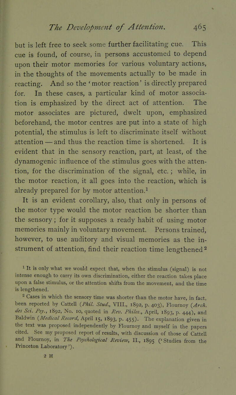 but is left free to seek some further facilitating cue. This cue is found, of course, in persons accustomed to depend upon their motor memories for various voluntary actions, in the thoughts of the movements actually to be made in reacting. And so the ' motor reaction' is directly prepared for. In these cases, a particular kind of motor associa- tion is emphasized by the direct act of attention. The motor associates are pictured, dwelt upon, emphasized beforehand, the motor centres are put into a state of high potential, the stimulus is left to discriminate itself without attention — and thus the reaction time is shortened. It is evident that in the sensory reaction, part, at least, of the dynamogenic influence of the stimulus goes with the atten- tion, for the discrimination of the signal, etc. ; while, in the motor reaction, it all goes into the reaction, which is already prepared for by motor attention.^ It is an evident corollary, also, that only in persons of the motor type would the motor reaction be shorter than the sensory; for it supposes a ready habit of using motor memories mainly in voluntary movement. Persons trained, however, to use auditory and visual memories as the in- strument of attention, find their reaction time lengthened ^ 1 It is only what we would expect that, when the stimulus (signal) is not intense enough to carry its own discrimination, either the reaction takes place upon a false stimulus, or the attention shifts from the movement, and the time is lengthened. 2 Cases in which the sensory time was shorter than the motor have, in fact, been reported by Cattell {Phil. Stud., VIII., 1892, p. 403), Flournoy {Arch, des Set. Fsy., 1892, No, 10, quoted in Rev. Fhilos., April, 1893, P- 444), and Baldwin {Medical Record, April 15, 1893, P- 455)- The explanation given in the text was proposed independently by Flournoy and myself in the papers cited. See my proposed report of results, with discussion of those of Cattell and Flournoy, in The Psychological Review, II., 1895 ('Studies from the Princeton Laboratory'). 2 H