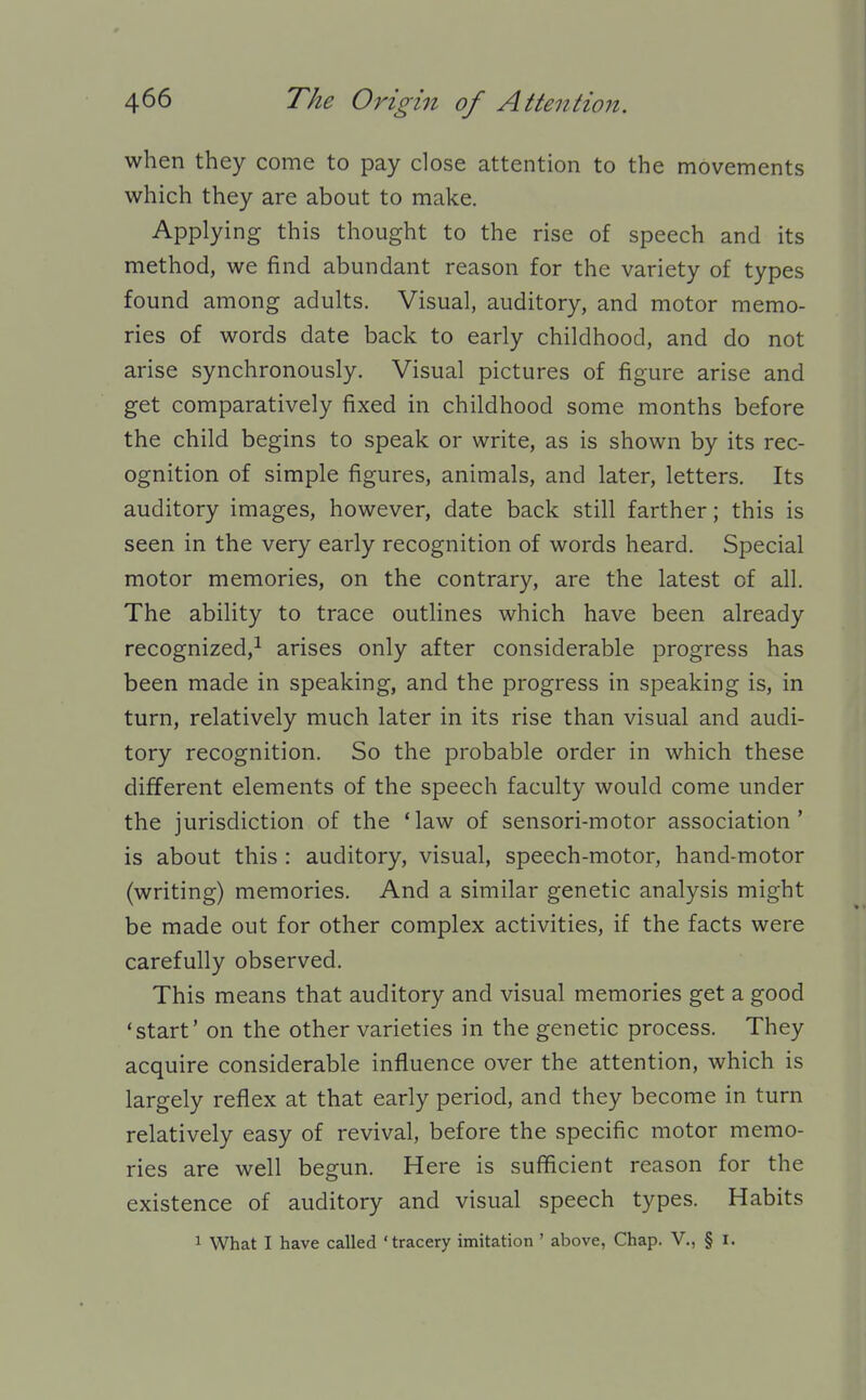 when they come to pay close attention to the movements which they are about to make. Applying this thought to the rise of speech and its method, we find abundant reason for the variety of types found among adults. Visual, auditory, and motor memo- ries of words date back to early childhood, and do not arise synchronously. Visual pictures of figure arise and get comparatively fixed in childhood some months before the child begins to speak or write, as is shown by its rec- ognition of simple figures, animals, and later, letters. Its auditory images, however, date back still farther; this is seen in the very early recognition of words heard. Special motor memories, on the contrary, are the latest of all. The ability to trace outlines which have been already recognized,^ arises only after considerable progress has been made in speaking, and the progress in speaking is, in turn, relatively much later in its rise than visual and audi- tory recognition. So the probable order in which these different elements of the speech faculty would come under the jurisdiction of the 'law of sensori-motor association' is about this : auditory, visual, speech-motor, hand-motor (writing) memories. And a similar genetic analysis might be made out for other complex activities, if the facts were carefully observed. This means that auditory and visual memories get a good 'start' on the other varieties in the genetic process. They acquire considerable influence over the attention, which is largely reflex at that early period, and they become in turn relatively easy of revival, before the specific motor memo- ries are well begun. Here is sufficient reason for the existence of auditory and visual speech types. Habits 1 What I have called 'tracery imitation ' above, Chap. V., § i.