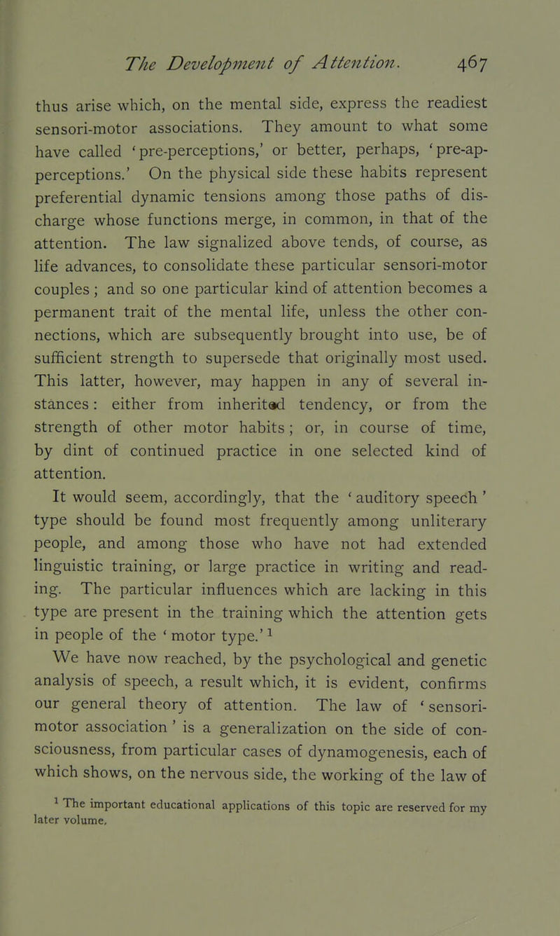 thus arise which, on the mental side, express the readiest sensori-motor associations. They amount to what some have called ' pre-perceptions,' or better, perhaps, *pre-ap- perceptions.' On the physical side these habits represent preferential dynamic tensions among those paths of dis- charge whose functions merge, in common, in that of the attention. The law signalized above tends, of course, as life advances, to consolidate these particular sensori-motor couples ; and so one particular kind of attention becomes a permanent trait of the mental life, unless the other con- nections, which are subsequently brought into use, be of sufficient strength to supersede that originally most used. This latter, however, may happen in any of several in- stances : either from inherited tendency, or from the strength of other motor habits; or, in course of time, by dint of continued practice in one selected kind of attention. It would seem, accordingly, that the ' auditory speech ' type should be found most frequently among unliterary people, and among those who have not had extended linguistic training, or large practice in writing and read- ing. The particular influences which are lacking in this type are present in the training which the attention gets in people of the ' motor type.' ^ We have now reached, by the psychological and genetic analysis of speech, a result which, it is evident, confirms our general theory of attention. The law of 'sensori- motor association ' is a generalization on the side of con- sciousness, from particular cases of dynamogenesis, each of which shows, on the nervous side, the working of the law of 1 The important educational applications of this topic are reserved for my later volume.