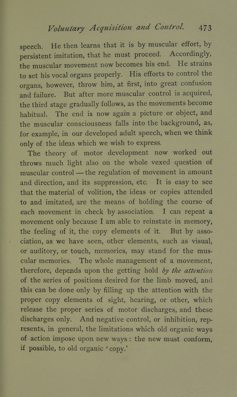 speech. He then learns that it is by muscular effort, by persistent imitation, that he must proceed. Accordingly, the muscular movement now becomes his end. He strains to set his vocal organs properly. His efforts to control the organs, however, throw him, at first, into great confusion and failure. But after more muscular control is acquired, the third stage gradually follows, as the movements become habitual. The end is now again a picture or object, and the muscular consciousness falls into the background, as, for example, in our developed adult speech, when we think only of the ideas which we wish to express. The theory of motor development now worked out throws much light also on the whole vexed question of muscular control — the regulation of movement in amount and direction, and its suppression, etc. It is easy to see that the material of volition, the ideas or copies attended to and imitated, are the means of holding the course of each movement in check by association. I can repeat a movement only because I am able to reinstate in memory, the feeling of it, the copy elements of it. But by asso- ciation, as we have seen, other elements, such as visual, or auditory, or touch, memories, may stand for the mus- cular memories. The whole management of a movement, therefore, depends upon the getting hold by the attention of the series of positions desired for the limb moved, and this can be done only by filling up the attention with the proper copy elements of sight, hearing, or other, which release the proper series of motor discharges, and these discharges only. And negative control, or inhibition, rep- resents, in general, the limitations which old organic ways of action impose upon new ways : the new must conform, if possible, to old organic ' copy.'