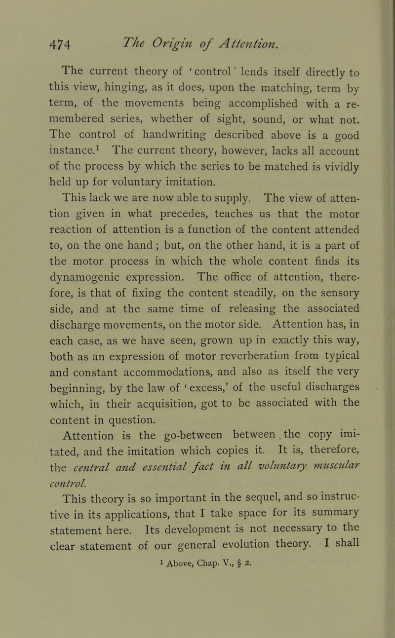 The current theory of ' control' lends itself directly to this view, hinging, as it does, upon the matching, term by term, of the movements being accomplished with a re- membered series, whether of sight, sound, or what not. The control of handwriting described above is a good instance.! The current theory, however, lacks all account of the process by which the series to be matched is vividly held up for voluntary imitation. This lack we are now able to supply. The view of atten- tion given in what precedes, teaches us that the motor reaction of attention is a function of the content attended to, on the one hand; but, on the other hand, it is a part of the motor process in which the whole content finds its dynamogenic expression. The office of attention, there- fore, is that of fixing the content steadily, on the sensory side, and at the same time of releasing the associated discharge movements, on the motor side. Attention has, in each case, as we have seen, grown up in exactly this way, both as an expression of motor reverberation from typical and constant accommodations, and also as itself the very beginning, by the law of ' excess,' of the useful discharges which, in their acquisition, got to be associated with the content in question. Attention is the go-between between the copy imi- tated, and the imitation which copies it. It is, therefore, the central and essential fact in all voluntary muscular control. This theory is so important in the sequel, and so instruc- tive in its applications, that I take space for its summary statement here. Its development is not necessary to the clear statement of our general evolution theory. I shall 1 Above, Chap. V., § 2.