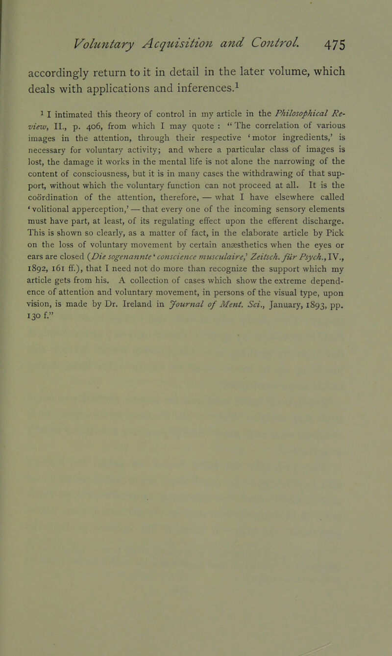 accordingly return to it in detail in the later volume, which deals with applications and inferences.^ 1 I intimated this theory of control in my article in the Philosophical Re- viezu, II., p. 406, from which I may quote :  The correlation of various images in the attention, through their respective * motor ingredients,' is necessary for voluntary activity; and where a particular class of images is lost, the damage it works in the mental life is not alone the narrowing of the content of consciousness, but it is in many cases the withdrawing of that sup- port, without which the voluntary function can not proceed at all. It is the coordination of the attention, therefore, — what I have elsewhere called ' volitional apperception,' — that every one of the incoming sensory elements must have part, at least, of its regulating effect upon the efferent discharge. This is shown so clearly, as a matter of fact, in the elaborate article by Pick on the loss of voluntary movement by certain anaesthetics when the eyes or ears are closed (^Die sogenannte^ conscience musculaire^ Zeilsch. fiir Psych.,1Y 1892, 161 ff.), that I need not do more than recognize the support which my article gets from his. A collection of cases which show the extreme depend- ence of attention and voluntary movement, in persons of the visual type, upon vision, is made by Dr. Ireland in Journal of Ment. Sci., January, 1893, pp. 130 f.