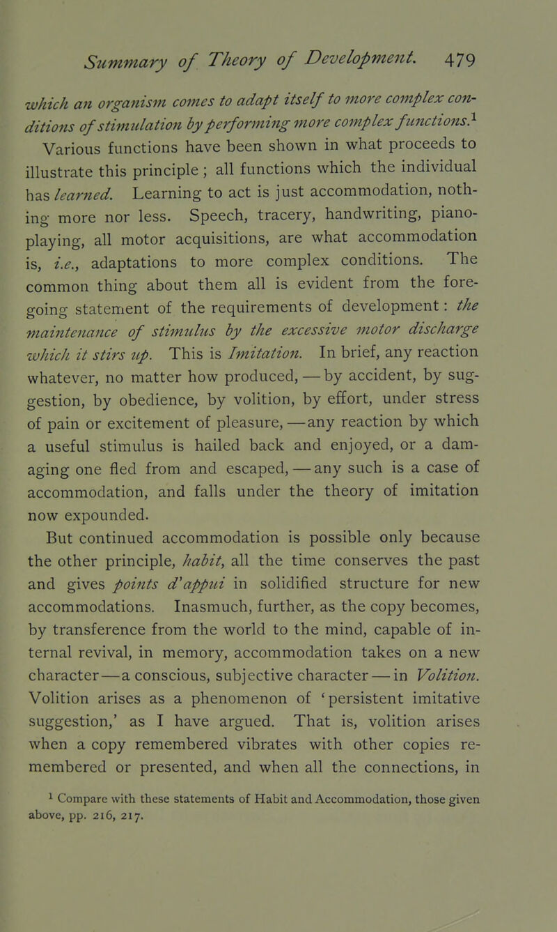 which an organism comes to adapt itself to more complex con- ditio7is of stimidation by performing more complex functions} Various functions have been shown in what proceeds to illustrate this principle ; all functions which the individual has learned. Learning to act is just accommodation, noth- ing more nor less. Speech, tracery, handwriting, piano- playing, all motor acquisitions, are what accommodation is, i.e., adaptations to more complex conditions. The common thing about them all is evident from the fore- going statement of the requirements of development: the maintenance of sti^milus by the excessive motor discharge which it stirs tcp. This is Imitation. In brief, any reaction whatever, no matter how produced,—by accident, by sug- gestion, by obedience, by volition, by effort, under stress of pain or excitement of pleasure,—any reaction by which a useful stimulus is hailed back and enjoyed, or a dam- aging one fled from and escaped, — any such is a case of accommodation, and falls under the theory of imitation now expounded. But continued accommodation is possible only because the other principle, habit, all the time conserves the past and gives points d'apptti in solidified structure for new accommodations. Inasmuch, further, as the copy becomes, by transference from the world to the mind, capable of in- ternal revival, in memory, accommodation takes on a new character—a conscious, subjective character — in Volition. Volition arises as a phenomenon of 'persistent imitative suggestion,' as I have argued. That is, volition arises when a copy remembered vibrates with other copies re- membered or presented, and when all the connections, in 1 Compare with these statements of Habit and Accommodation, those given above, pp. 216, 217.