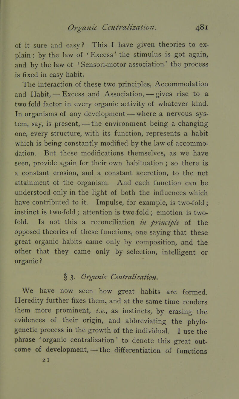 of it sure and easy? This I have given theories to ex- plain : by the law of * Excess' the stimulus is got again, and by the law of ' Sensori-motor association' the process is fixed in easy habit. The interaction of these two principles, Accommodation and Habit, — Excess and Association, — gives rise to a two-fold factor in every organic activity of whatever kind. In organisms of any development — where a nervous sys- tem, say, is present, — the environment being a changing one, every structure, with its function, represents a habit which is being constantly modified by the law of accommo- dation. But these modifications themselves, as we have seen, provide again for their own habituation ; so there is a constant erosion, and a constant accretion, to the net attainment of the organism. And each function can be understood only in the light of both the influences which have contributed to it. Impulse, for example, is two-fold; instinct is two-fold; attention is two-fold ; emotion is two- fold. Is not this a reconciliation m principle of the opposed theories of these functions, one saying that these great organic habits came only by composition, and the other that they came only by selection, intelligent or organic § 3- Organic Centralization. We have now seen how great habits are formed. Heredity further fixes them, and at the same time renders them more prominent, i.e., as instincts, by erasing the evidences of their origin, and abbreviating the phylo- genetic process in the growth of the individual. I use the phrase 'organic centralization' to denote this great out- come of development, — the differentiation of functions 2 I