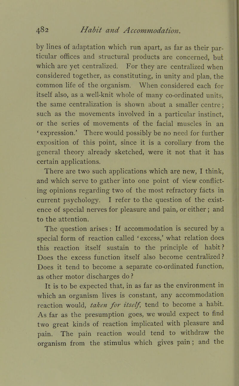 by lines of adaptation which run apart, as far as their par- ticular offices and structural products are concerned, but which are yet centralized. For they are centralized when considered together, as constituting, in unity and plan, the common life of the organism. When considered each for itself also, as a well-knit whole of many co-ordinated units, the same centralization is shown about a smaller centre; such as the movements involved in a particular instinct, or the series of movements of the facial muscles in an 'expression.' There would possibly be no need for further exposition of this point, since it is a corollary from the general theory already sketched, were it not that it has certain applications. There are two such applications which are new, I think, and which serve to gather into one point of view conflict- ing opinions regarding two of the most refractory facts in current psychology. I refer to the question of the exist- ence of special nerves for pleasure and pain, or either; and to the attention. The question arises : If accommodation is secured by a special form of reaction called ' excess,' what relation does this reaction itself sustain to the principle of habit Does the excess function itself also become centralized} Does it tend to become a separate co-ordinated function, as other motor discharges do It is to be expected that, in as far as the environment in which an organism lives is constant, any accommodation reaction would, take^t for itself, tend to become a habit. As far as the presumption goes, we would expect to find two great kinds of reaction implicated with pleasure and pain. The pain reaction would tend to withdraw the organism from the stimulus which gives pain ; and the