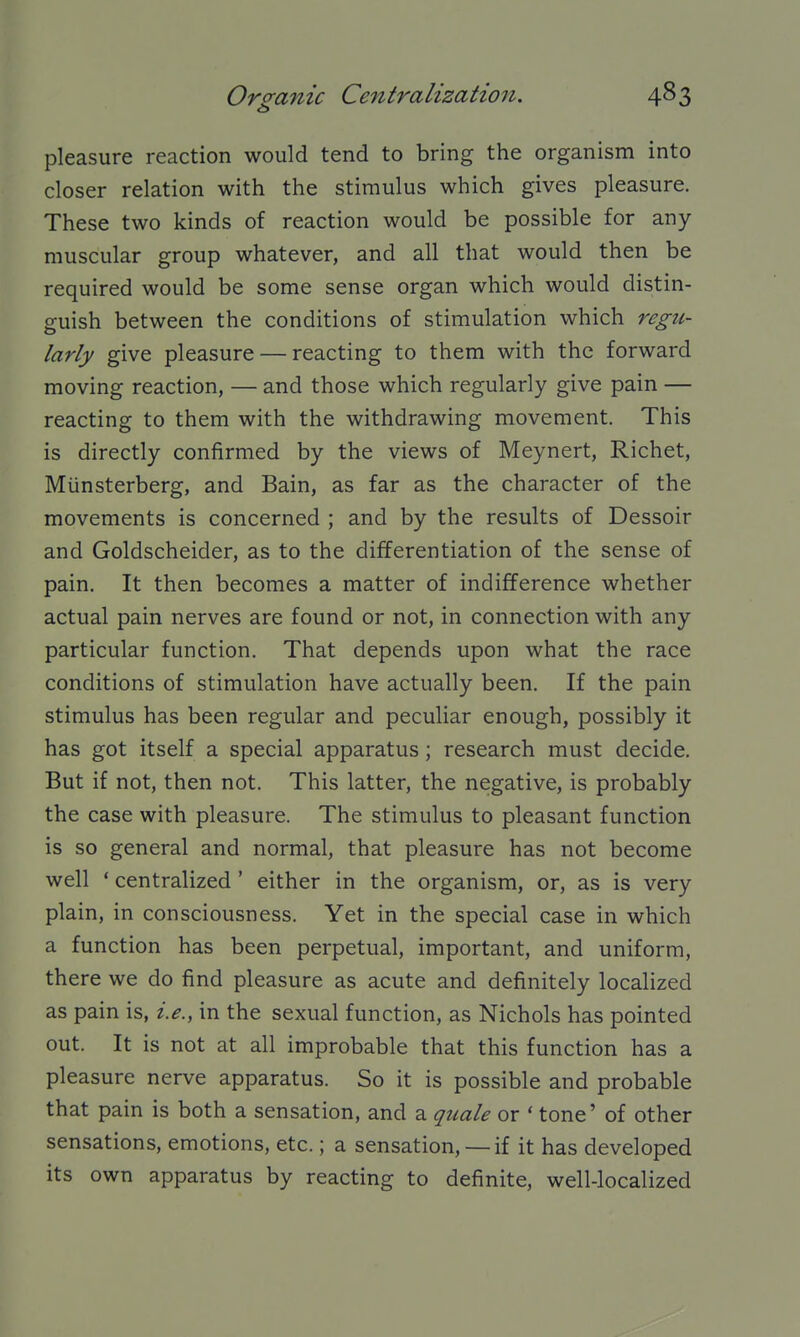 o pleasure reaction would tend to bring the organism into closer relation with the stimulus which gives pleasure. These two kinds of reaction would be possible for any muscular group whatever, and all that would then be required would be some sense organ which would distin- guish between the conditions of stimulation which regu- larly give pleasure — reacting to them with the forward moving reaction, — and those which regularly give pain — reacting to them with the withdrawing movement. This is directly confirmed by the views of Meynert, Richet, Miinsterberg, and Bain, as far as the character of the movements is concerned ; and by the results of Dessoir and Goldscheider, as to the differentiation of the sense of pain. It then becomes a matter of indifference whether actual pain nerves are found or not, in connection with any particular function. That depends upon what the race conditions of stimulation have actually been. If the pain stimulus has been regular and peculiar enough, possibly it has got itself a special apparatus; research must decide. But if not, then not. This latter, the negative, is probably the case with pleasure. The stimulus to pleasant function is so general and normal, that pleasure has not become well * centralized' either in the organism, or, as is very plain, in consciousness. Yet in the special case in which a function has been perpetual, important, and uniform, there we do find pleasure as acute and definitely localized as pain is, i.e., in the sexual function, as Nichols has pointed out. It is not at all improbable that this function has a pleasure nerve apparatus. So it is possible and probable that pain is both a sensation, and a quale or ' tone' of other sensations, emotions, etc.; a sensation,— if it has developed its own apparatus by reacting to definite, well-localized