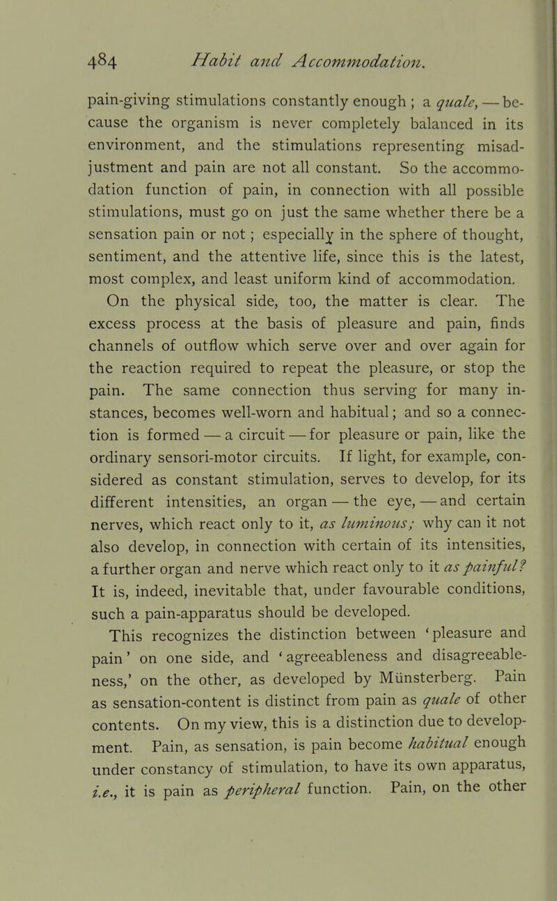 pain-giving stimulations constantly enough ; a quale, — be- cause the organism is never completely balanced in its environment, and the stimulations representing misad- justment and pain are not all constant. So the accommo- dation function of pain, in connection with all possible stimulations, must go on just the same whether there be a sensation pain or not; especially in the sphere of thought, sentiment, and the attentive life, since this is the latest, most complex, and least uniform kind of accommodation. On the physical side, too, the matter is clear. The excess process at the basis of pleasure and pain, finds channels of outflow which serve over and over again for the reaction required to repeat the pleasure, or stop the pain. The same connection thus serving for many in- stances, becomes well-worn and habitual; and so a connec- tion is formed — a circuit — for pleasure or pain, like the ordinary sensori-motor circuits. If light, for example, con- sidered as constant stimulation, serves to develop, for its different intensities, an organ — the eye, — and certain nerves, which react only to it, as luminous; why can it not also develop, in connection with certain of its intensities, a further organ and nerve which react only to it as painftd? It is, indeed, inevitable that, under favourable conditions, such a pain-apparatus should be developed. This recognizes the distinction between 'pleasure and pain' on one side, and ' agreeableness and disagreeable- ness,' on the other, as developed by Miinsterberg. Pain as sensation-content is distinct from pain as qtiale of other contents. On my view, this is a distinction due to develop- ment. Pain, as sensation, is pain become habitual enough under constancy of stimulation, to have its own apparatus, i.e.y it is pain as peripheral function. Pain, on the other