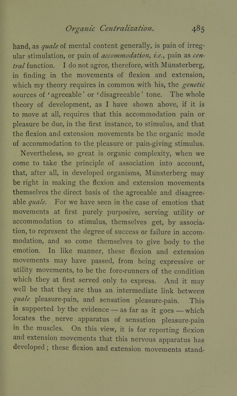 hand, as quale of mental content generally, is pain of irreg- ular stimulation, or pain of accommodation, i.e., pain as cen- tral function. I do not agree, therefore, with Miinsterberg, in finding in the movements of flexion and extension, which my theory requires in common with his, the genetic sources of ' agreeable ' or ' disagreeable ' tone. The whole theory of development, as I have shown above, if it is to move at all, requires that this accommodation pain or pleasure be due, in the first instance, to stimulus, and that the flexion and extension movements be the organic mode of accommodation to the pleasure or pain-giving stimulus. Nevertheless, so great is organic complexity, when we come to take the principle of association into account, that, after all, in developed organisms, Miinsterberg may be right in making the flexion and extension movements themselves the direct basis of the agreeable and disagree- able quale. For we have seen in the case of emotion that movements at first purely purposive, serving utility or accommodation to stimulus, themselves get, by associa- tion, to represent the degree of success or failure in accom- modation, and so come themselves to give body to the emotion. In like manner, these flexion and extension movements may have passed, from being expressive or utility movements, to be the fore-runners of the condition which they at first served only to express. And it may well be that they are thus an intermediate link between quale pleasure-pain, and sensation pleasure-pain. This is supported by the evidence — as far as it goes — which locates the , nerve apparatus of sensation pleasure-pain in the muscles. On this view, it is for reporting flexion and extension movements that this nervous apparatus has developed ; these flexion and extension movements stand-