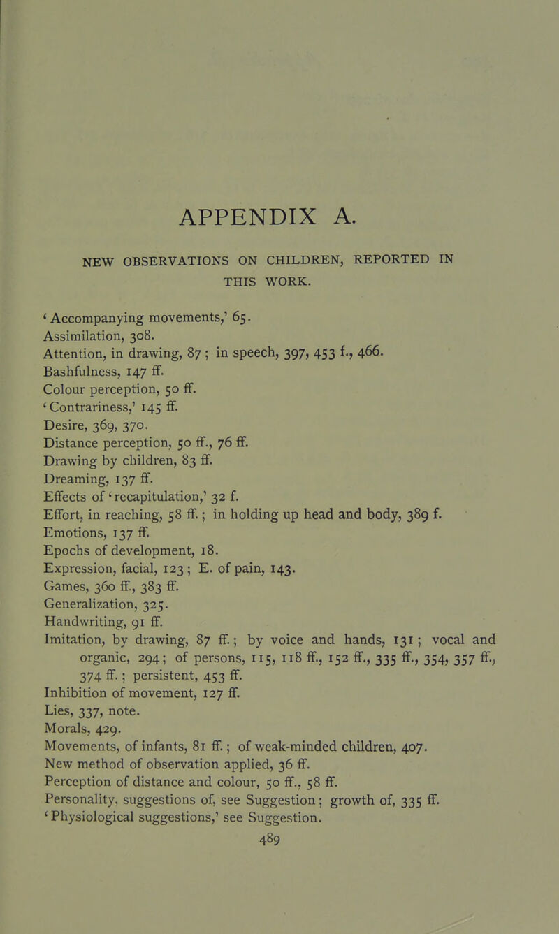 APPENDIX A. NEW OBSERVATIONS ON CHILDREN, REPORTED IN THIS WORK. ' Accompanying movements,' 65. Assimilation, 308. Attention, in drawing, 87 ; in speech, 397, 453 f., 466. Bashfulness, 147 fF. Colour perception, 50 £F. 'Contrariness,' 145 fF. Desire, 369, 370. Distance perception, 50 ff., 76 flf. Drawing by children, 83 fF. Dreaming, 137 fF. EfFects oF' recapitulation,' 32 F. EfFort, in reaching, 58 fF.; in holding up head and body, 389 f. Emotions, 137 fF. Epochs oF development, 18. Expression, Facial, 123; E. oF pain, 143. Games, 360 fF., 383 fF. Generalization, 325. Handwriting, 91 fF. Imitation, by drawing, 87 fF.; by voice and hands, 131; vocal and organic, 294; oF persons, 115, 118 fF., 152 fF., 335 fF., 354, 357 fF., 374 fF.; persistent, 453 fF. Inhibition oF movement, 127 ff. Lies, 337, note. Morals, 429. Movements, oF inFants, 8r ff.; oF weak-minded children, 407. New method oF observation applied, 36 ff. Perception oF distance and colour, 50 ff., 58 ff. Personality, suggestions oF, see Suggestion; growth oF, 335 ff. ' Physiological suggestions,' see Suggestion.