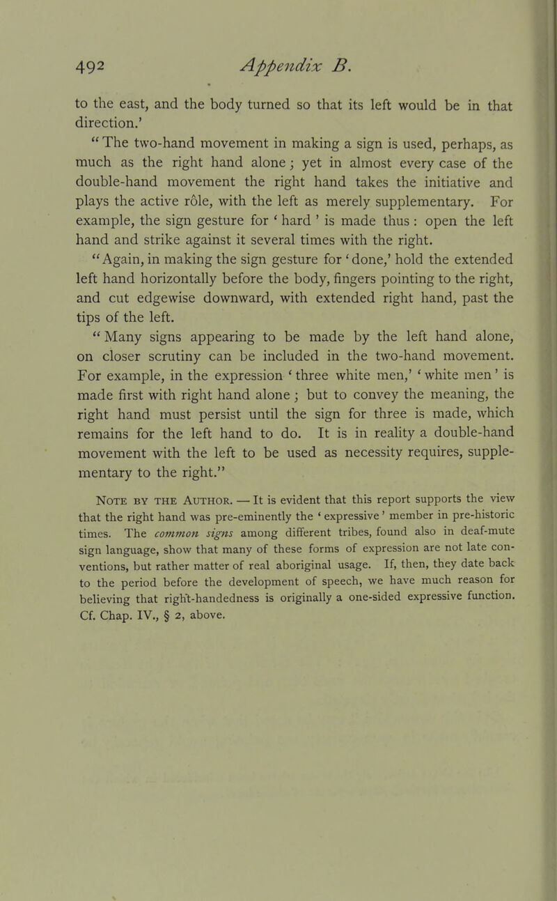 to the east, and the body turned so that its left would be in that direction.'  The two-hand movement in making a sign is used, perhaps, as much as the right hand alone; yet in almost every case of the double-hand movement the right hand takes the initiative and plays the active role, with the left as merely supplementary. For example, the sign gesture for * hard ' is made thus : open the left hand and strike against it several times with the right. Again, in making the sign gesture for 'done,' hold the extended left hand horizontally before the body, fingers pointing to the right, and cut edgewise downward, with extended right hand, past the tips of the left.  Many signs appearing to be made by the left hand alone, on closer scrutiny can be included in the two-hand movement. For example, in the expression * three white men,' ' white men' is made first with right hand alone; but to convey the meaning, the right hand must persist until the sign for three is made, which remains for the left hand to do. It is in reaUty a double-hand movement with the left to be used as necessity requires, supple- mentary to the right. Note by the Author. — It is evident that this report supports the view that the right hand was pre-eminently the ' expressive' member in pre-historic times. The co?nmon signs among different tribes, found also in deaf-mute sign language, show that many of these forms of expression are not late con- ventions, but rather matter of real aboriginal usage. If, then, they date back to the period before the development of speech, we have much reason for believing that right-handedness is originally a one-sided expressive function. Cf. Chap. IV., § 2, above.