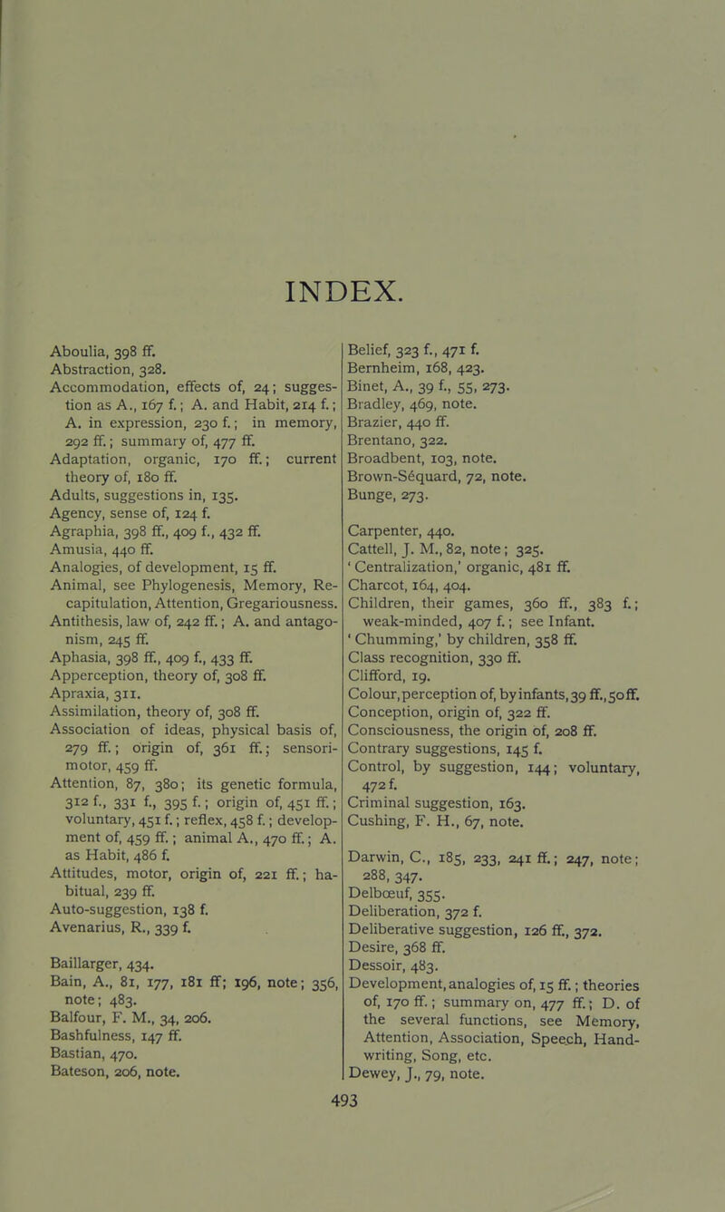 INDEX. Aboulia, 398 ff. Abstraction, 328. Accommodation, effects of, 24; sugges- tion as A., 167 f.; A. and Habit, 214 f; A, in expression, 230 f.; in memory, 292 ff.; summary of, 477 ff. Adaptation, organic, 170 ff.; current theory of, 180 ff. Adults, suggestions in, 135. Agency, sense of, 124 f. Agraphia, 398 ff., 409 f., 432 ff, Amusia, 440 ff. Analogies, of development, 15 ff. Animal, see Phylogenesis, Memory, Re- capitulation, Attention, Gregariousness. Antithesis, law of, 242 ff.; A. and antago- nism, 245 ff. Aphasia, 398 ff., 409 f, 433 ff. Apperception, theory of, 308 ff. Apraxia, 311. Assimilation, theory of, 308 ff. Association of ideas, physical basis of, 279 ff.; origin of, 361 ff.; sensori- motor, 459 ff. Attention, 87, 380; its genetic formula, 312 f., 331 f, 395 f.; origin of, 451 ff ; voluntary, 451 f; reflex, 458 f; develop- ment of 459 ff.; animal A., 470 ff.; A. as Habit, 486 f Attitudes, motor, origin of, 221 ff.; ha- bitual, 239 ff. Auto-suggestion, 138 f. Avenarius, R., 339 f. Baillarger, 434. Bain, A., 81, 177, 181 ff; 196, note; 356, note; 483. Balfour, F. M., 34, 206. Bashfulness, 147 ff. Bastian, 470. Bateson, 206, note. Belief, 323 f, 471 f. Bernheim, 168, 423. Binet, A., 39 f, 55, 273. Bradley, 469, note. Brazier, 440 ff. Brentano, 322. Broadbent, 103, note. Brown-Sequard, 72, note. Bunge, 273. Carpenter, 440, Cattell, J. M., 82, note; 325. ' Centralization,' organic, 481 ff. Charcot, 164, 404. Children, their games, 360 ff., 383 f; weak-minded, 407 f.; see Infant. ' Chumming,' by children, 358 ff. Class recognition, 330 ff. Clifford, 19. Colour,perception of, byinfants,39 ff.,soff. Conception, origin of, 322 ff. Consciousness, the origin of, 208 ff. Contrary suggestions, 145 f. Control, by suggestion, 144; voluntary, 472 f Criminal suggestion, 163. Cushing, F. H., 67, note. Darwin, C, 185, 233, 241 ff.; 247, note; 288, 347. Delboeuf, 355. Deliberation, 372 f. Deliberative suggestion, 126 ff., 372. Desire, 368 ff. Dessoir, 483. Development, analogies of, 15 ff.; theories of, 170 ff.; summary on, 477 ff.; D. of the several functions, see Memory, Attention, Association, Spee.ch, Hand- writing, Song, etc. Dewey, J., 79, note.