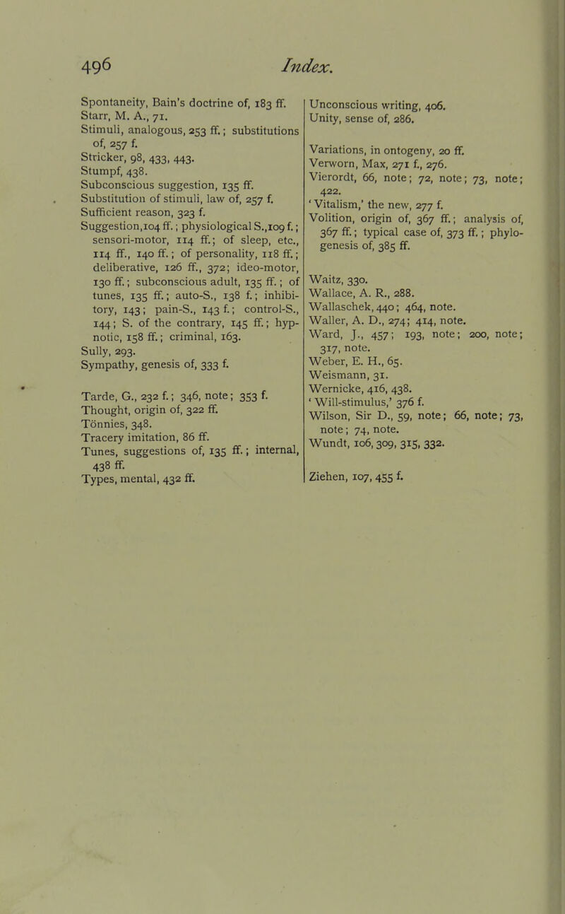 Spontaneity, Bain's doctrine of, 183 ff. Starr, M. A,, 71. Stimuli, analogous, 253 ff.; substitutions of, 257 f. Strieker, 98, 433, 443. Stumpf, 438. Subconscious suggestion, 135 ff. Substitution of stimuli, law of, 257 f. Sufficient reason, 323 f. Suggestion, 104 ff.; physiological S.,109 f.; sensori-motor, 114 ff.; of sleep, etc., 114 ff., 140 ff.; of personality, 118 ff.; deliberative, 126 ff., 372; ideo-motor, 130 ff.; subconscious adult, 135 ff.; of tunes, 135 ff.; auto-S., 138 f.; inhibi- tory, 143; pain-S., 143 f; control-S., 144; S. of the contrary, 145 ff.; hyp- notic, 158 ff.; criminal, 163. Sully, 293. Sympathy, genesis of, 333 f. Tarde, G., 232 f.; 346, note; 353 f. Thought, origin of, 322 ff. Tdnnies, 348. Tracery imitation, 86 flf. Tunes, suggestions of, 135 ff.; internal, 438 ff. Types, mental, 432 ff. Unconscious writing, 406. Unity, sense of, 286. Variations, in ontogeny, 20 ff. Verworn, Max, 271 f., 276. Vierordt, 66, note; 72, note; 73, note; 422. ' Vitalism,' the new, 277 f. Volition, origin of, 367 ff.; analysis of, 367 ff.; typical case of, 373 ff.; phylo- genesis of, 385 ff. Waitz, 330. Wallace, A. R., 288. Wallaschek, 440; 464, note. Waller, A. D., 274; 414, note. Ward, J., 457; 193, note; 200, note; 317, note. Weber, E. H., 65. Weismann, 31. Wernicke, 416, 438. ' Will-stimulus,' 376 f. Wilson, Sir D., 59, note; 66, note; 73, note; 74, note. Wundt, 106,309, 315, 332. Ziehen, 107,455 f.