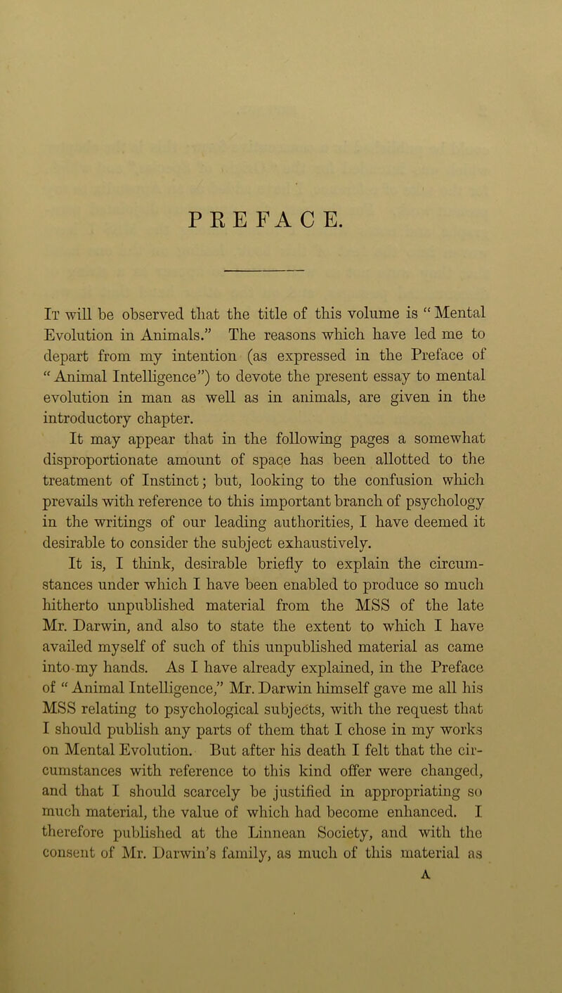 PREFACE. It will be observed tliat the title of this volume is “ Mental Evolution in Animals.” The reasons which have led me to depart from my intention (as expressed in the Preface of “ Animal Intelligence”) to devote the present essay to mental evolution in man as well as in animals, are given in the introductory chapter. It may appear that in the following pages a somewhat disproportionate amount of space has been allotted to the treatment of Instinct; but, looking to the confusion which prevails with reference to this important branch of psychology in the writings of our leading authorities, I have deemed it desirable to consider the subject exhaustively. It is, I think, desirable briefly to explain the circum- stances under which I have been enabled to produce so much hitherto unpublished material from the MSS of the late Mr. Darwin, and also to state the extent to which I have availed myself of such of this unpublished material as came into my hands. As I have already explained, in the Preface of “ Animal Intelligence,” Mr. Darwin himself gave me all his MSS relating to psychological subjects, with the request that I should publish any parts of them that I chose in my works on Mental Evolution. But after his death I felt that the cir- cumstances with reference to this kind offer were changed, and that I should scarcely be justified in appropriating so much material, the value of which had become enhanced. I therefore published at the Linnean Society, and with the consent of Mr. Darwin’s family, as much of this material as A