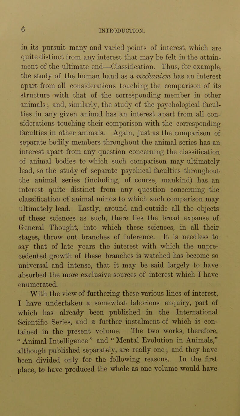 in its pursuit many and varied points of interest, which are quite distinct from any interest that may be felt in the attain- ment of the ultimate end—Classification. Thus, for example, the study of the human hand as a mechanism has an interest apart from all considerations touching the comparison of its structure with that of the corresponding member in other animals; and, similarly, the study of the psychological facul- ties in any given animal has an interest apart from all con- siderations touching their comparison with the corresponding faculties in other animals. Again, just as the comparison of separate bodily members throughout the animal series has an interest apart from any question concerning the classification of animal bodies to which such comparison may ultimately lead, so the study of separate psychical faculties throughout the animal series (including, of course, mankind) has an interest quite distinct from any question concerning the classification of animal minds to which such comparison may ultimately lead. Lastly, around and outside all the objects of these sciences as such, there lies the broad expanse of General Thought, into which these sciences, in all their stages, throw out branches of inference. It is needless to say that of late years the interest with which the unpre- cedented growth of these branches is watched has become so universal and intense, that it may be said largely to have absorbed the more exclusive sources of interest which I have enumerated. With the view of furthering these various lines of interest, I have undertaken a somewhat laborious enquiry, part of which has already been published in the International Scientific Series, and a further instalment of which is con- tained in the present volume. The two works, therefore, “ Animal Intelligence ” and “ Mental Evolution in Animals,” although published separately, are really one; and they have been divided only for the following reasons. In the first place, to have produced the whole as one volume would have