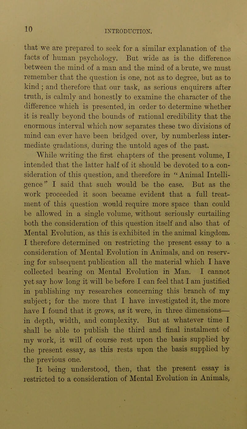 that we are prepared to seek for a similar explanation of the facts of human psychology. But wide as is the difference between the mind of a man and the mind of a brute, we must remember that the question is one, not as to degree, but as to kind; and therefore that our task, as serious enquirers after truth, is calmly and honestly to examine the character of the difference which is presented, in order to determine whether it is really beyond the bounds of rational credibility that the enormous interval which now separates these two divisions of mind can ever have been bridged over, by numberless inter- mediate gradations, during the untold ages of the past. While writing the first chapters of the present volume, I intended that the latter half of it should be devoted to a con- sideration of this question, and therefore in “ Animal Intelli- gence” I said that such would be the case. But as the work proceeded it soon became evident that a full treat- ment of this question would require more space than could be allowed in a single volume, without seriously curtailing both the consideration of this question itself and also that of Mental Evolution, as this is exhibited in the animal kingdom. I therefore determined on restricting the present essay to a consideration of Mental Evolution in Animals, and on reserv- ing for subsequent publication all the material which I have collected bearing on Mental Evolution in Man. I cannot yet say how long it will be before I can feel that I am justified in publishing my researches concerning this branch of my subject; for the more that I have investigated it, the more have I found that it grows, as it were, in three dimensions— in depth, width, and complexity. But at whatever time I shall be able to publish the third and final instalment of my work, it will of course rest upon the basis supplied by the present essay, as this rests upon the basis supplied by the previous one. It being understood, then, that the present essay is restricted to a consideration of Mental Evolution in Animals,