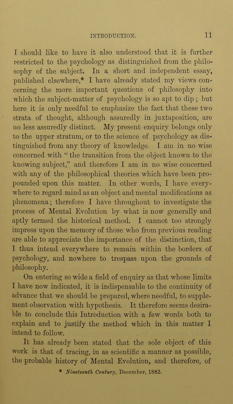 I should like to have it also understood that it is further restricted to the psychology as distinguished from the philo- sophy of the subject. In a short and independent essay, published elsewhere,* I have already stated my views con- cerning the more important questions of philosophy into which the subject-matter of psychology is so apt to dip ; but here it is only needful to emphasize the fact that these two strata of thought, although assuredly in juxtaposition, are no less assuredly distinct. My present enquiry belongs only to the upper stratum, or to the science of psychology as dis- tinguished from any theory of knowledge. I am in no wise concerned with “ the transition from the object known to the knowing subject,” and therefore I am in no wise concerned with any of the philosophical theories which have been pro- pounded upon this matter. In other words, I have every- where to regard mind as an object and mental modifications as phenomena; therefore I have throughout to investigate the process of Mental Evolution by what is now generally and aptly termed the historical method. I cannot too strongly impress upon the memory of those who from previous reading- are able to appreciate the importance of the distinction, that I thus intend everywhere to remain within the borders of psychology, and nowhere to trespass upon the grounds of philosophy. On entering so wide a field of enquiry as that whose limits I have now indicated, it is indispensable to the continuity of advance that we should be prepared, where needful, to supple- ment observation with hypothesis. It therefore seems desira- ble to conclude this Introduction with a few words both to explain and to justify the method which in this matter I intend to follow. It has already been stated that the sole object of this work is that of tracing, in as scientific a manner as possible, the probable history of Mental Evolution, and therefore, of * Nineteenth Century, December, 1882.