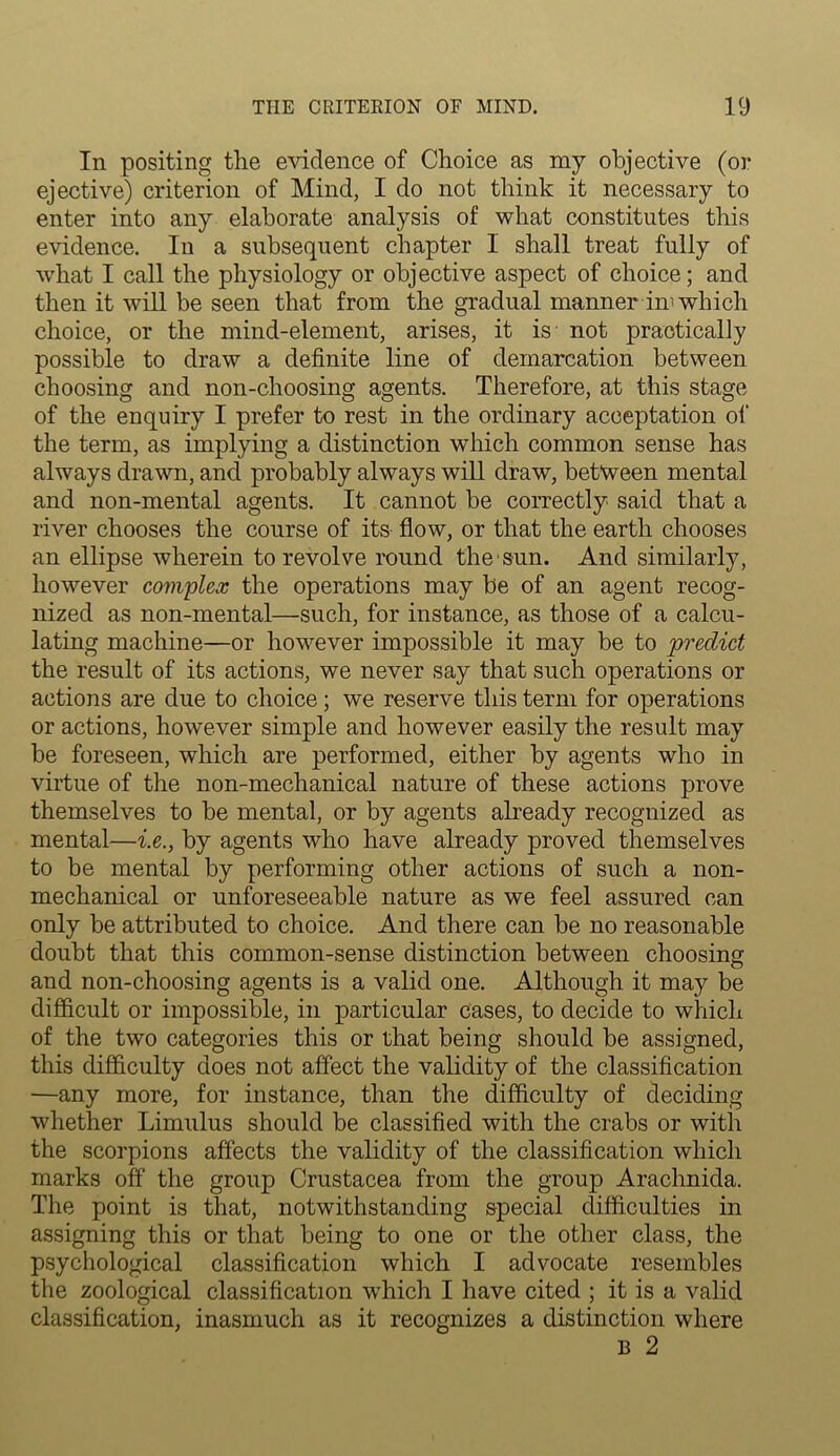 In positing the evidence of Choice as my objective (or ejective) criterion of Mind, I do not think it necessary to enter into any elaborate analysis of what constitutes this evidence. In a subsequent chapter I shall treat fully of what I call the physiology or objective aspect of choice; and then it will be seen that from the gradual manner in'which choice, or the mind-element, arises, it is not practically possible to draw a definite line of demarcation between choosing and non-choosing agents. Therefore, at this stage of the enquiry I prefer to rest in the ordinary acceptation of the term, as implying a distinction which common sense has always drawn, and probably always will draw, between mental and non-mental agents. It cannot be correctly said that a river chooses the course of its flow, or that the earth chooses an ellipse wherein to revolve round the sun. And similarly, however complex the operations may be of an agent recog- nized as non-mental—such, for instance, as those of a calcu- lating machine—or however impossible it may be to predict the result of its actions, we never say that such operations or actions are due to choice; we reserve this term for operations or actions, however simple and however easily the result may be foreseen, which are performed, either by agents who in virtue of the non-mechanical nature of these actions prove themselves to be mental, or by agents already recognized as mental—i.e., by agents who have already proved themselves to be mental by performing other actions of such a non- mechanical or unforeseeable nature as we feel assured can only be attributed to choice. And there can be no reasonable doubt that this common-sense distinction between choosing and non-choosing agents is a valid one. Although it may be difficult or impossible, in particular cases, to decide to which of the two categories this or that being should be assigned, this difficulty does not affect the validity of the classification —any more, for instance, than the difficulty of deciding whether Limulus should be classified with the crabs or with the scorpions affects the validity of the classification which marks off the group Crustacea from the group Arachnida. The point is that, notwithstanding special difficulties in assigning this or that being to one or the other class, the psychological classification which I advocate resembles the zoological classification which I have cited ; it is a valid classification, inasmuch as it recognizes a distinction where B 2