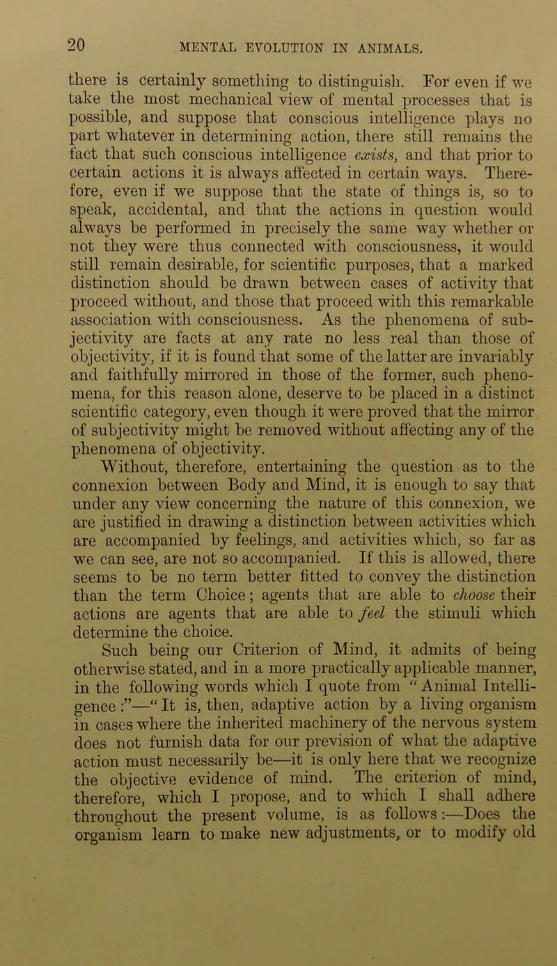 there is certainly something to distinguish. For even if we take the most mechanical view of mental processes that is possible, and suppose that conscious intelligence plays no part whatever in determining action, there still remains the fact that such conscious intelligence exists, and that prior to certain actions it is always affected in certain ways. There- fore, even if we suppose that the state of things is, so to speak, accidental, and that the actions in question would always he performed in precisely the same way whether or not they were thus connected with consciousness, it would still remain desirable, for scientific purposes, that a marked distinction should be drawn between cases of activity that proceed without, and those that proceed with this remarkable association with consciousness. As the phenomena of sub- jectivity are facts at any rate no less real than those of objectivity, if it is found that some of the latter are invariably and faithfully mirrored in those of the former, such pheno- mena, for this reason alone, deserve to be placed in a distinct scientific category, even though it were proved that the mirror of subjectivity might be removed without affecting any of the phenomena of objectivity. Without, therefore, entertaining the question as to the connexion between Body and Mind, it is enough to say that under any view concerning the nature of this connexion, we are justified in drawing a distinction between activities which are accompanied by feelings, and activities which, so far as we can see, are not so accompanied. If this is allowed, there seems to be no term better fitted to convey the distinction than the term Choice; agents that are able to choose their actions are agents that are able to feel the stimuli which determine the choice. Such being our Criterion of Mind, it admits of being otherwise stated, and in a more practically applicable manner, in the following words which I quote from “ Animal Intelli- gence —“ It is, then, adaptive action by a living organism in cases where the inherited machinery of the nervous system does not furnish data for our prevision of what the adaptive action must necessarily be—it is only here that we recognize the objective evidence of mind. The criterion of mind, therefore, which I propose, and to which I shall adhere throughout the present volume, is as follows :—Does the organism learn to make new adjustments, or to modify old
