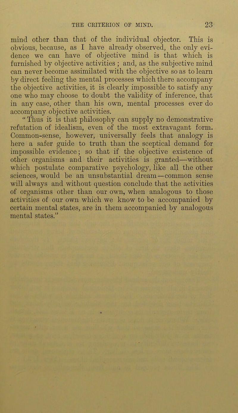 mind other than that of the individual objector. This is obvious, because, as I have already observed, the only evi- dence we can have of objective mind is that which is furnished by objective activities ; and, as the subjective mind can never become assimilated with the objective so as to learn by direct feeling the mental processes which there accompany the objective activities, it is clearly impossible to satisfy any one who may choose to doubt the validity of inference, that in any case, other than his own, mental processes ever do accompany objective activities. “ Thus it is that philosophy can supply no demonstrative refutation of idealism, even of the most extravagant form. Common-sense, however, universally feels that analogy is here a safer guide to truth than the sceptical demand for impossible evidence; so that if the objective existence of other organisms and their activities is granted—without which postulate comparative psychology, like all the other sciences, would be an unsubstantial dream—common sense will always and without question conclude that the activities of organisms other than our own, when analogous to those activities of our own which we know to be accompanied by certain mental states, are in them accompanied by analogous mental states.”