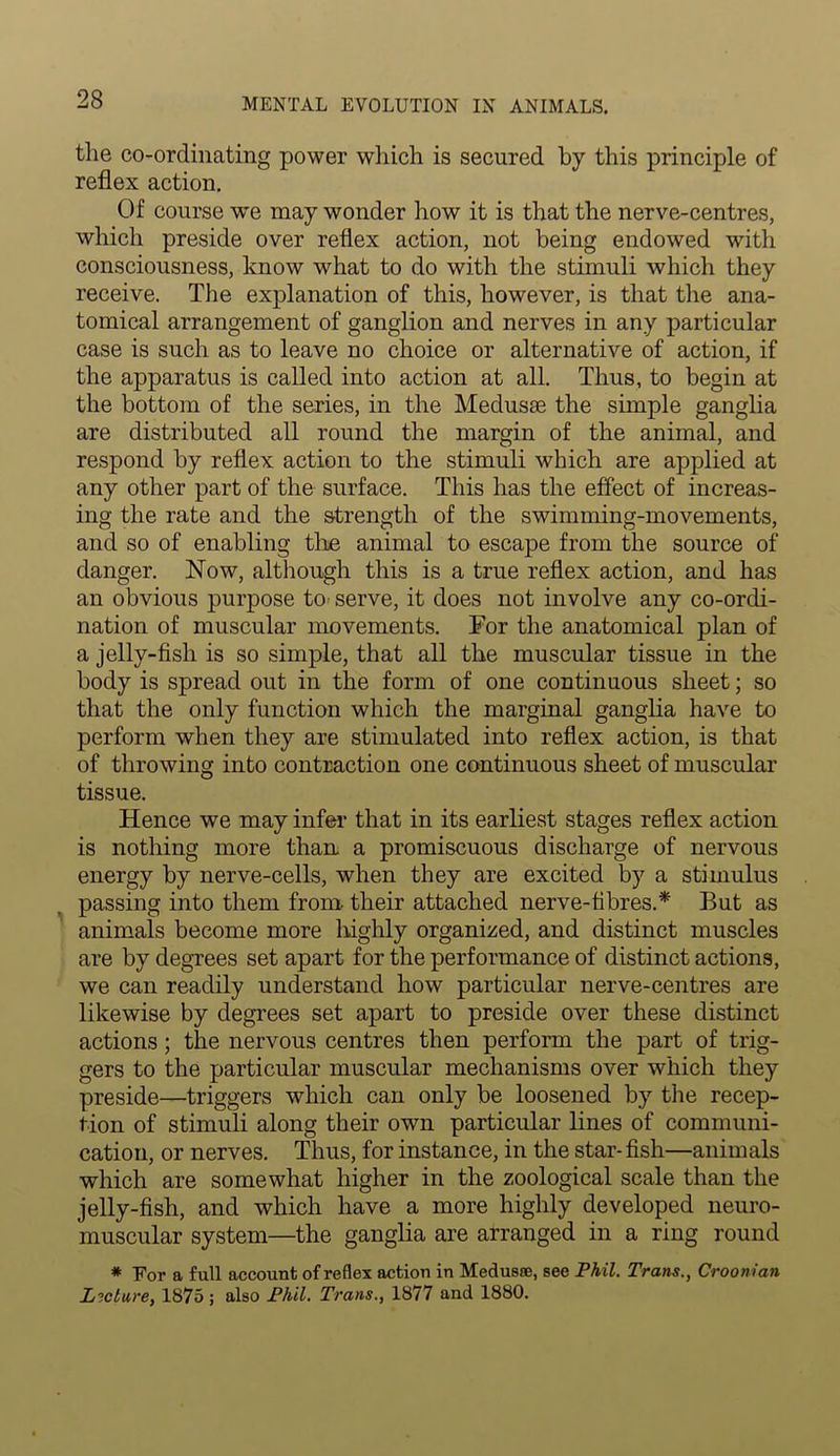 the co-ordinating power which is secured by this principle of reflex action. Of course we may wonder how it is that the nerve-centres, which preside over reflex action, not being endowed with consciousness, know what to do with the stimuli which they receive. The explanation of this, however, is that the ana- tomical arrangement of ganglion and nerves in any particular case is such as to leave no choice or alternative of action, if the apparatus is called into action at all. Thus, to begin at the bottom of the series, in the Medusie the simple ganglia are distributed all round the margin of the animal, and respond by reflex action to the stimuli which are applied at any other part of the surface. This has the effect of increas- ing the rate and the strength of the swimming-movements, and so of enabling the animal to escape from the source of danger. Now, although this is a true reflex action, and has an obvious purpose to serve, it does not involve any co-ordi- nation of muscular movements. For the anatomical plan of a jelly-fish is so simple, that all the muscular tissue in the body is spread out in the form of one continuous sheet; so that the only function which the marginal ganglia have to perform when they are stimulated into reflex action, is that of throwing into contraction one continuous sheet of muscular tissue. Hence we may infer that in its earliest stages reflex action is nothing more than a promiscuous discharge of nervous energy by nerve-cells, when they are excited by a stimulus passing into them from- their attached nerve-fibres.* But as animals become more highly organized, and distinct muscles are by degrees set apart for the performance of distinct actions, we can readily understand how particular nerve-centres are likewise by degrees set apart to preside over these distinct actions; the nervous centres then perform the part of trig- gers to the particular muscular mechanisms over which they preside—triggers which can only be loosened by the recep- tion of stimuli along their own particular lines of communi- cation, or nerves. Thus, for instance, in the star- fish—animals which are somewhat higher in the zoological scale than the jelly-fish, and which have a more highly developed neuro- muscular system—the ganglia are arranged in a ring round * For a full account of reflex action in Medusae, see Phil. Trans., Croonian Lecture, 1875 ; also Phil. Trans., 1877 and 1880.