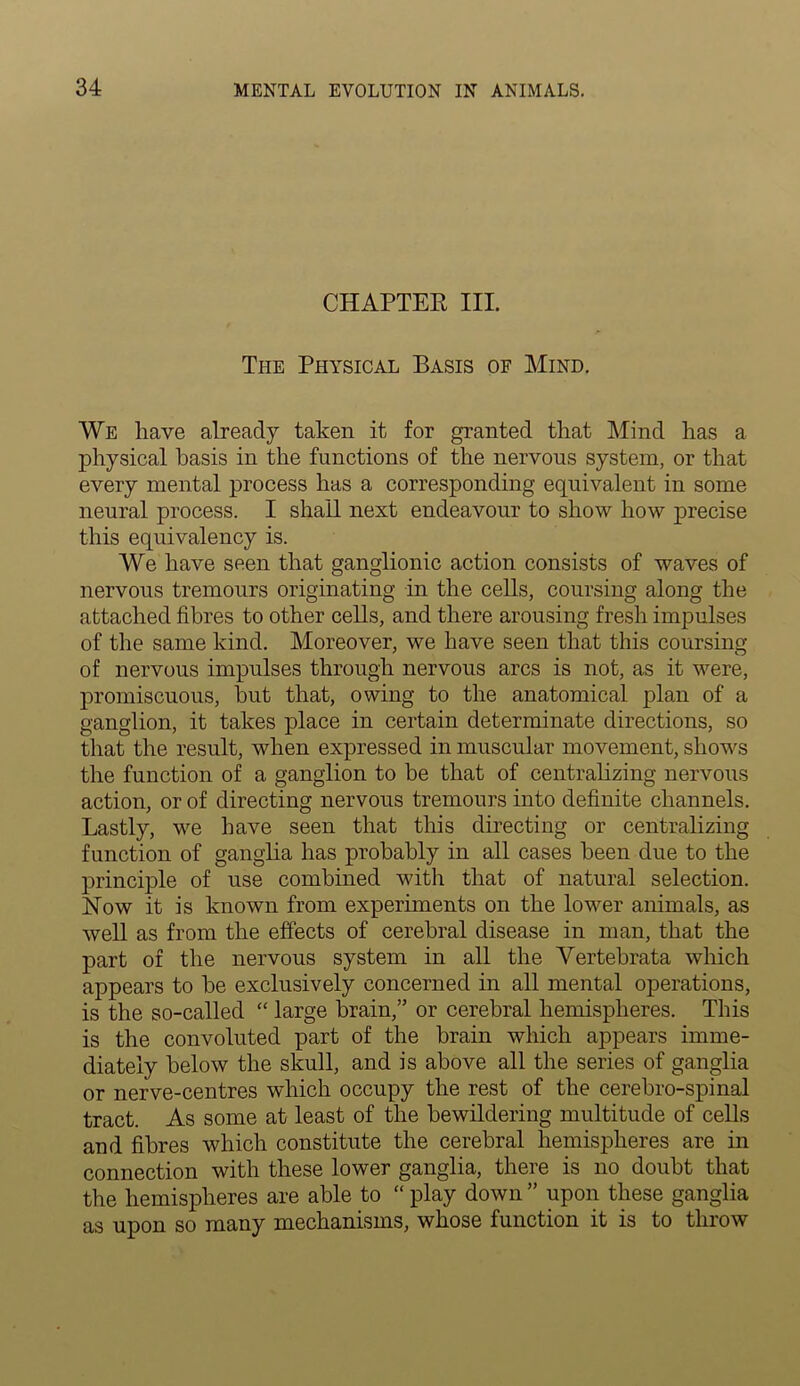 CHAPTER III. The Physical Basis of Mind. We have already taken it for granted that Mind has a physical basis in the functions of the nervous system, or that every mental process has a corresponding equivalent in some neural process. I shall next endeavour to show how precise this equivalency is. We have seen that ganglionic action consists of waves of nervous tremours originating in the cells, coursing along the attached fibres to other cells, and there arousing fresh impulses of the same kind. Moreover, we have seen that this coursing of nervous impulses through nervous arcs is not, as it were, promiscuous, hut that, owing to the anatomical plan of a ganglion, it takes place in certain determinate directions, so that the result, when expressed in muscular movement, shows the function of a ganglion to be that of centralizing nervous action, or of directing nervous tremours into definite channels. Lastly, we have seen that this directing or centralizing function of ganglia has probably in all cases been due to the principle of use combined with that of natural selection. Now it is known from experiments on the lower animals, as well as from the effects of cerebral disease in man, that the part of the nervous system in all the Yertebrata which appears to be exclusively concerned in all mental operations, is the so-called “ large brain,” or cerebral hemispheres. This is the convoluted part of the brain which appears imme- diately below the skull, and is above all the series of ganglia or nerve-centres which occupy the rest of the cerebro-spinal tract. As some at least of the bewildering multitude of cells and fibres which constitute the cerebral hemispheres are in connection with these lower ganglia, there is no doubt that the hemispheres are able to “ play down ” upon these ganglia as upon so many mechanisms, whose function it is to throw