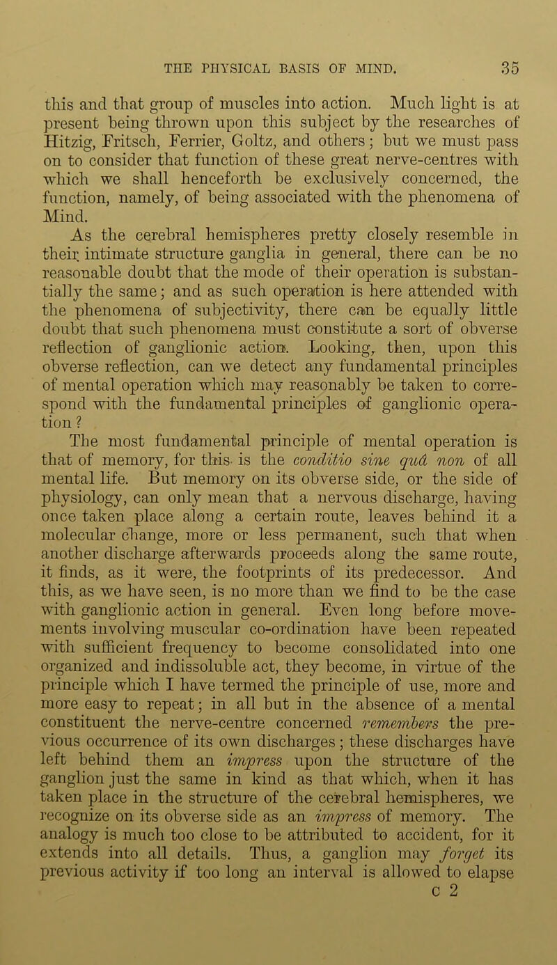 this and that group of muscles into action. Much light is at present being thrown upon this subject by the researches of Hitzig, Fritsch, Ferrier, Goltz, and others; but we must pass on to consider that function of these great nerve-centres with which we shall henceforth be exclusively concerned, the function, namely, of being associated with the phenomena of Mind. As the cerebral hemispheres pretty closely resemble in their intimate structure ganglia in general, there can be no reasonable doubt that the mode of their operation is substan- tially the same; and as such operation is here attended with the phenomena of subjectivity, there can be equally little doubt that such phenomena must constitute a sort of obverse reflection of ganglionic action. Looking, then, upon this obverse reflection, can we detect any fundamental principles of mental operation which may reasonably be taken to corre- spond with the fundamental principles of ganglionic opera- tion ? The most fundamental principle of mental operation is that of memory, for this- is the conditio sine qud non of all mental life. But memory on its obverse side, or the side of physiology, can only mean that a nervous discharge, having once taken place along a certain route, leaves behind it a molecular change, more or less permanent, such that when another discharge afterwards proceeds along the same route, it finds, as it were, the footprints of its predecessor. And this, as we have seen, is no more than we find to be the case with ganglionic action in general. Even long before move- ments involving muscular co-ordination have been repeated with sufficient frequency to become consolidated into one organized and indissoluble act, they become, in virtue of the principle which I have termed the principle of use, more and more easy to repeat; in all but in the absence of a mental constituent the nerve-centre concerned remembers the pre- vious occurrence of its own discharges; these discharges have left behind them an impress upon the structure of the ganglion just the same in kind as that which, when it has taken place in the structure of the cerebral hemispheres, we recognize on its obverse side as an impress of memory. The analogy is much too close to be attributed to accident, for it extends into all details. Thus, a ganglion may forget its previous activity if too long an interval is allowed to elapse o 2
