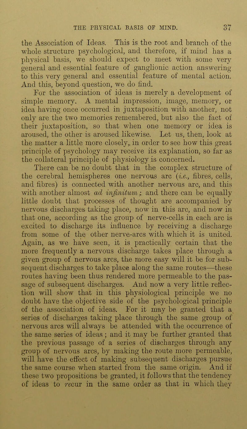the Association of Ideas. This is the root and branch of the whole structure psychological, and therefore, if mind has a physical basis, we should expect to meet with some very general and essential feature of ganglionic action answering to this very general and essential feature of mental action. And this, beyond question, we do find. For the association of ideas is merely a development of simple memory. A mental impression, image, memory, or idea having once occurred in juxtaposition with another, not only are the two memories remembered, but also the fact of their juxtaposition, so that when one memory or idea is aroused, the other is aroused likewise. Let us, then, look at the matter a little more closely,, in order to see how this great principle of psychology may receive its explanation, so far as the collateral principle of physiology is concerned. There can be no doubt that in the complex structure of the cerebral hemispheres one nervous arc (i.e., fibres, cells, and fibres) is connected with another nervous arc, and this with another almost ad infinitumand there can be equally little doubt that processes of thought are accompanied by nervous discharges taking place, now in this arc, and now in that one, according as the group of nerve-cells in each arc is excited to discharge its influence by receiving a discharge from some of the other nerve-arcs with which it is united. Again, as we have seen, it is practically certain that the more frequently a nervous discharge takes place through a given group of nervous arcs, the more easy will it be for sub- sequent discharges to take place along the same routes—these routes having been thus rendered more permeable to the pas- sage of subsequent discharges. And now a very little reflec- tion will show that in this physiological principle we no doubt have the objective side of the psychological principle of the association of ideas. For it may be granted that a series of discharges taking place through the same group of nervous arcs will always be attended with the occurrence of the same series of ideas ; and it may be further granted that the previous passage of a series of discharges through any group of nervous arcs, by making the route more permeable, will have the effect of making subsequent discharges pursue the same course when started from the same origin. And if these two propositions be granted, it follows that the tendency of ideas to re cur in the same order as that in which thev