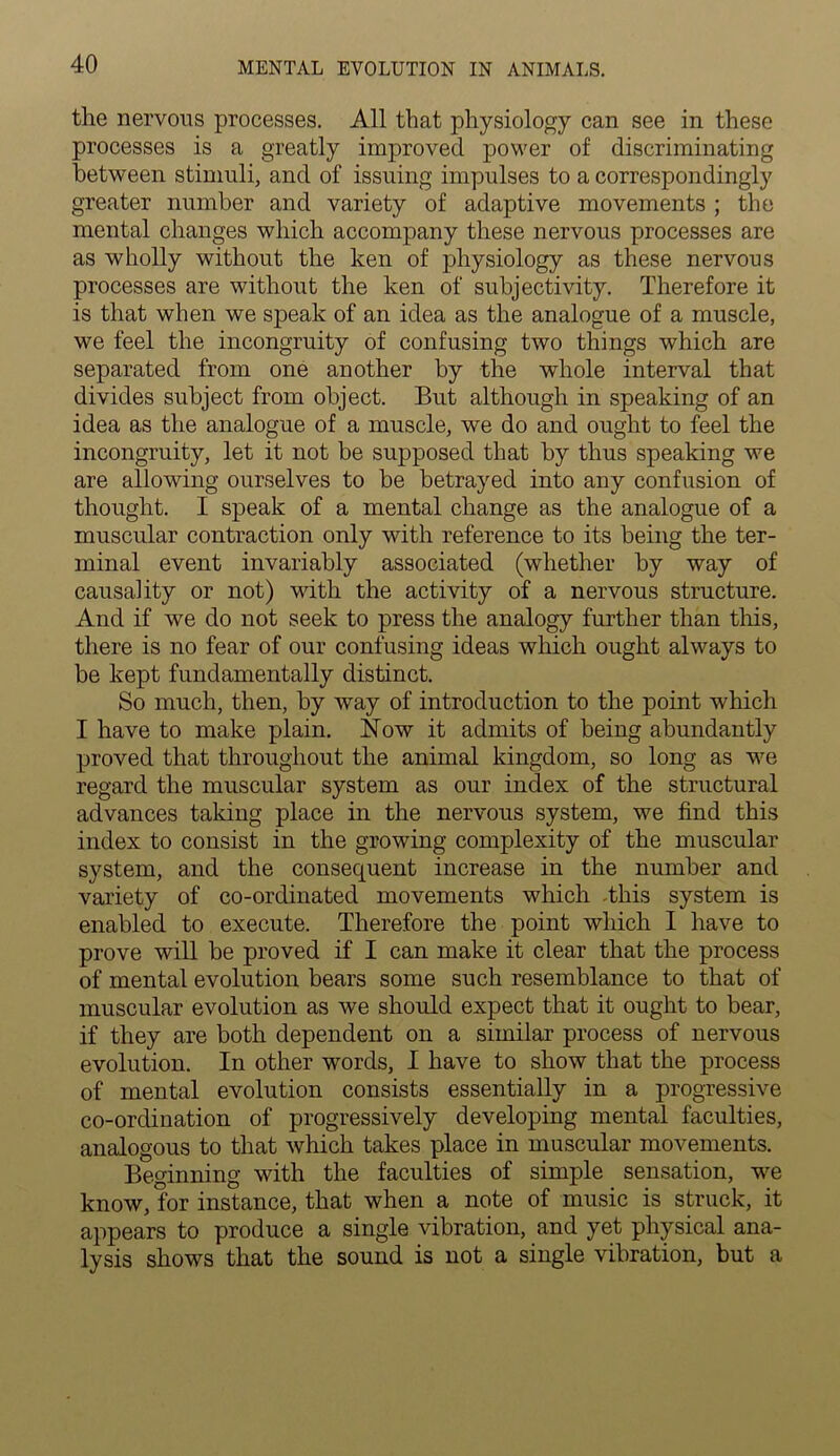 the nervous processes. All that physiology can see in these processes is a greatly improved power of discriminating between stimuli, and of issuing impulses to a correspondingly greater number and variety of adaptive movements ; the mental changes which accompany these nervous processes are as wholly without the ken of physiology as these nervous processes are without the ken of subjectivity. Therefore it is that when we speak of an idea as the analogue of a muscle, we feel the incongruity of confusing two things which are separated from one another by the whole interval that divides subject from object. But although in speaking of an idea as the analogue of a muscle, we do and ought to feel the incongruity, let it not be supposed that by thus speaking we are allowing ourselves to be betrayed into any confusion of thought. I speak of a mental change as the analogue of a muscular contraction only with reference to its being the ter- minal event invariably associated (whether by way of causality or not) with the activity of a nervous structure. And if we do not seek to press the analogy further than this, there is no fear of our confusing ideas which ought always to be kept fundamentally distinct. So much, then, by way of introduction to the point which I have to make plain. Now it admits of being abundantly proved that throughout the animal kingdom, so long as we regard the muscular system as our index of the structural advances taking place in the nervous system, we find this index to consist in the growing complexity of the muscular system, and the consequent increase in the number and variety of co-ordinated movements which This system is enabled to execute. Therefore the point which I have to prove will be proved if I can make it clear that the process of mental evolution bears some such resemblance to that of muscular evolution as we should expect that it ought to bear, if they are both dependent on a similar process of nervous evolution. In other words, I have to show that the process of mental evolution consists essentially in a progressive co-ordination of progressively developing mental faculties, analogous to that which takes place in muscular movements. Beginning with the faculties of simple sensation, we know, for instance, that when a note of music is struck, it appears to produce a single vibration, and yet physical ana- lysis shows that the sound is not a single vibration, but a