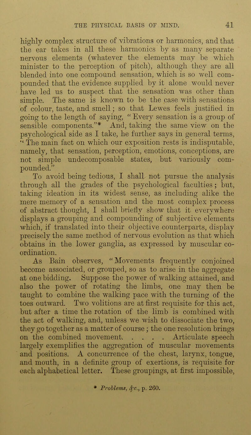 highly complex structure of vibrations or harmonics, and that the ear takes in all these harmonics by as many separate nervous elements (whatever the elements may be which minister to the perception of pitch), although they are all blended into one compound sensation, which is so well com- pounded that the evidence supplied by it alone would never have led us to suspect that the sensation was other than simple. The same is known to be the case with sensations of colour, taste, and smell; so that Lewes feels justified in going to the length of saying, “ Every sensation is a group of sensible components.”* And, taking the same view on the psychological side as I take, he further says in general terms, “ The main fact on which our exposition rests is indisputable, namely, that sensation, perception, emotions, conceptions, are not simple undecomposable states, but variously com- pounded.” To avoid being tedious, I shall not pursue the analysis through all the grades of the psychological faculties; but, taking ideation in its widest sense, as including alike the mere memory of a sensation and the most complex process of abstract thought, I shall briefly show that it everywhere displays a grouping and compounding of subjective elements which, if translated into their objective counterparts, display precisely the same method of nervous evolution as that which obtains in the lower ganglia, as expressed by muscular co- ordination. As Bain observes, “Movements frequently conjoined become associated, or grouped, so as to arise in the aggregate at one bidding. Suppose the power of walking attained, and also the power of rotating the limbs, one may then be taught to combine the walking pace with the turning of the toes outward. Two volitions are at first requisite for this act, but after a time the rotation of the limb is combined with the act of walking, and, unless we wish to dissociate the two, they go together as a matter of course; the one resolution brings on the combined movement Articulate speech largely exemplifies the aggregation of muscular movements and positions. A concurrence of the chest, larynx, tongue, and mouth, in a definite group of exertions, is requisite for each alphabetical letter. These groupings, at first impossible, # Problems, Sfc., p. 260.