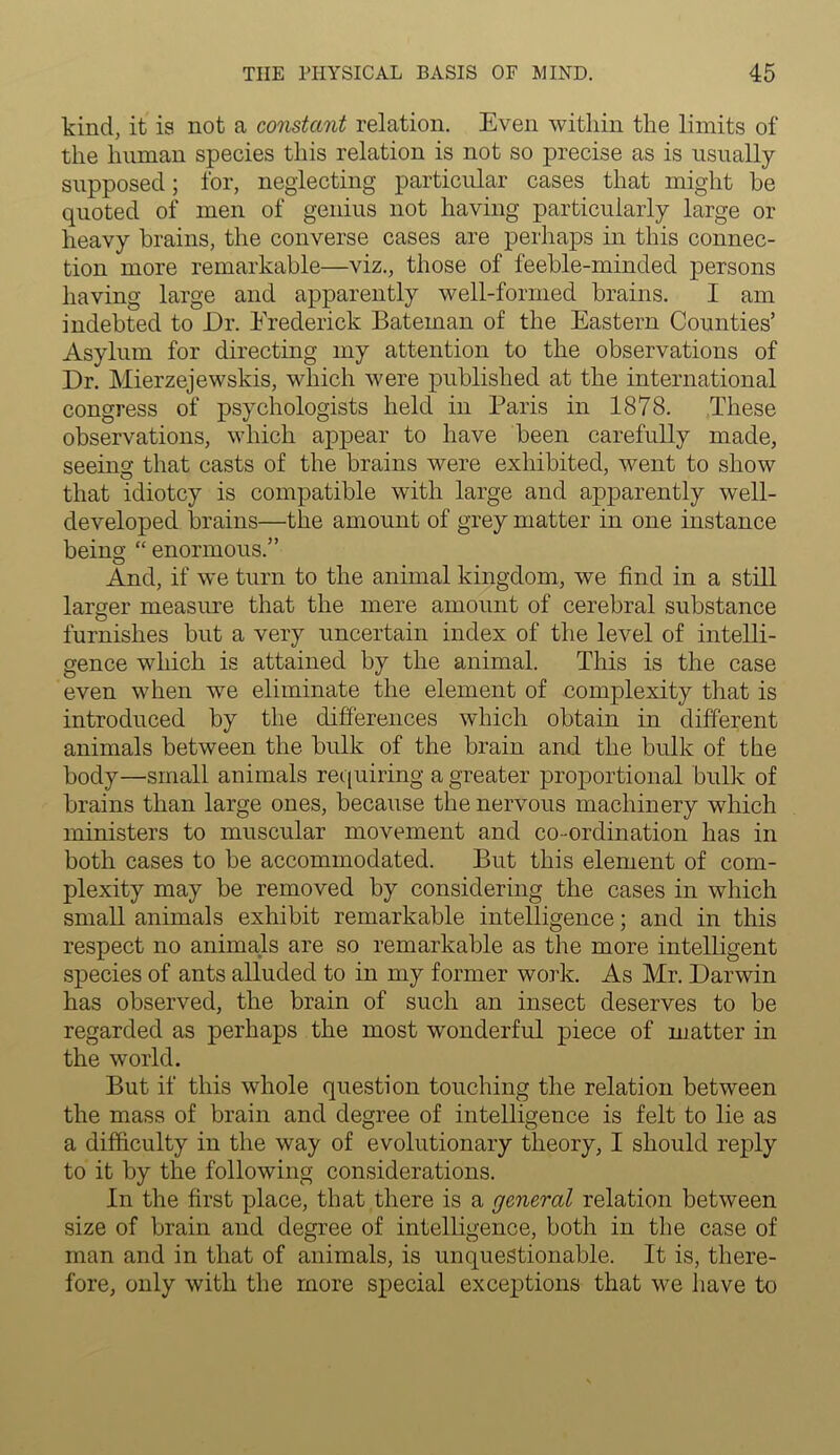 kind, it is not a constant relation. Even within the limits of the human species this relation is not so precise as is usually supposed; for, neglecting particular cases that might be quoted of men of genius not having particularly large or heavy brains, the converse cases are perhaps in this connec- tion more remarkable—viz., those of feeble-minded persons having large and apparently well-formed brains. I am indebted to Dr. Frederick Bateman of the Eastern Counties’ Asylum for directing my attention to the observations of Dr. Mierzejewskis, which were published at the international congress of psychologists held in Paris in 1878. These observations, which appear to have been carefully made, seeing that casts of the brains were exhibited, went to show that idiotcy is compatible with large and apparently well- developed brains—the amount of grey matter in one instance being “ enormous.” And, if we turn to the animal kingdom, we find in a still larger measure that the mere amount of cerebral substance furnishes but a very uncertain index of the level of intelli- gence which is attained by the animal. This is the case even when we eliminate the element of complexity that is introduced by the differences which obtain in different animals between the bulk of the brain and the bulk of the body—small animals requiring a greater proportional bulk of brains than large ones, because the nervous machinery which ministers to muscular movement and co-ordination has in both cases to be accommodated. But this element of com- plexity may be removed by considering the cases in which small animals exhibit remarkable intelligence; and in this respect no animals are so remarkable as the more intelligent species of ants alluded to in my former work. As Mr. Darwin has observed, the brain of such an insect deserves to be regarded as perhaps the most wonderful piece of matter in the world. But if this whole question touching the relation between the mass of brain and degree of intelligence is felt to lie as a difficulty in the way of evolutionary theory, I should reply to it by the following considerations. In the first place, that there is a general relation between size of brain and degree of intelligence, both in the case of man and in that of animals, is unquestionable. It is, there- fore, only with the more special exceptions that we have to