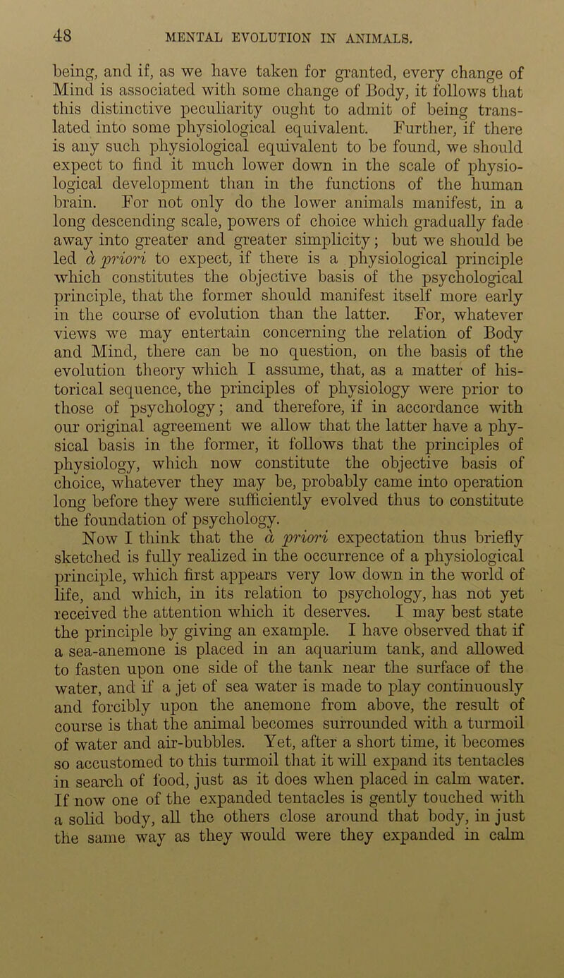 being, and if, as we have taken for granted, every change of Mind is associated with some change of Body, it follows that this distinctive peculiarity ought to admit of being trans- lated into some physiological equivalent. Further, if there is any such physiological equivalent to be found, we should expect to find it much lower down in the scale of physio- logical development than in the functions of the human brain. For not only do the lower animals manifest, in a long descending scale, powers of choice which gradually fade away into greater and greater simplicity; but we should be led & priori to expect, if there is a physiological principle which constitutes the objective basis of the psychological principle, that the former should manifest itself more early in the course of evolution than the latter. For, whatever views we may entertain concerning the relation of Body and Mind, there can be no question, on the basis of the evolution theory which I assume, that, as a matter of his- torical sequence, the principles of physiology were prior to those of psychology; and therefore, if in accordance with our original agreement we allow that the latter have a phy- sical basis in the former, it follows that the principles of physiology, which now constitute the objective basis of choice, whatever they may be, probably came into operation long before they were sufficiently evolved thus to constitute the foundation of psychology. Now I think that the a priori expectation thus briefly sketched is fully realized in the occurrence of a physiological principle, which first appears very low down in the world of life, and which, in its relation to psychology, has not yet received the attention which it deserves. I may best state the principle by giving an example. I have observed that if a sea-anemone is placed in an aquarium tank, and allowed to fasten upon one side of the tank near the surface of the water, and if a jet of sea water is made to play continuously and forcibly upon the anemone from above, the result of course is that the animal becomes surrounded with a turmoil of water and air-bubbles. Yet, after a short time, it becomes so accustomed to this turmoil that it will expand its tentacles in search of food, just as it does when placed in calm water. If now one of the expanded tentacles is gently touched with a solid body, all the others close around that body, in just the same way as they would were they expanded in calm