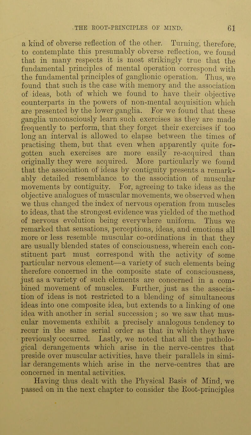 a kind of obverse reflection of the other. Turning, therefore, to contemplate this presumably obverse reflection, we found that in many respects it is most strikingly true that the fundamental principles of mental operation correspond with the fundamental principles of ganglionic operation. Thus, we found that such is the case with memory and the association of ideas, both of which we found to have their objective counterparts in the powers of non-mental acquisition which are presented by the lower ganglia. Tor we found that these ganglia unconsciously learn such exercises as they are made frequently to perform, that they forget their exercises if too long an interval is allowed to elapse between the times of practising them, but that even when apparently cpiite for- gotten such exercises are more easily re-acquired than originally they were acquired. More particularly we found that the association of ideas by contiguity presents a remark- ably detailed resemblance to the association of muscular movements by contiguity. For, agreeing to take ideas as the objective analogues of muscular movements, we observed when we thus changed the index of nervous operation from muscles to ideas, that the strongest evidence was yielded of the method of nervous evolution being everywhere uniform. Thus we remarked that sensations, perceptions, ideas, and emotions all more or less resemble muscular co-ordinations in that they are usually blended states of consciousness, wherein each con- stituent part must correspond with the activity of some particular nervous element—a variety of such elements being therefore concerned in the composite state of consciousness, just as a variety of such elements are concerned in a com- bined movement of muscles. Further, just as the associa- tion of ideas is not restricted to a blending of simultaneous ideas into one composite idea, but extends to a linking of one idea with another in serial succession; so we saw that mus- cular movements exhibit a precisely analogous tendency to recur in the same serial order as that in which they have previously occurred. Lastly, we noted that all the patholo- gical derangements which arise in the nerve-centres that preside over muscular activities, have their parallels in simi- lar derangements which arise in the nerve-centres that are concerned in mental activities. Having thus dealt with the Physical Basis of Mind, we passed on in the next chapter to consider the Eoot-principles