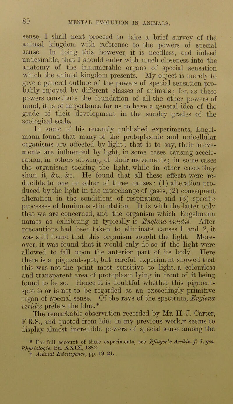 sense, I shall next proceed to take a brief survey of the animal kingdom with reference to the powers of special sense. In doing this, however, it is needless, and indeed undesirable, that I should enter with much closeness into the anatomy of the innumerable organs of special sensation which the animal kingdom presents. My object is merely to give a general outline of the powers of special sensation pro- bably enjoyed by different classes of animals ; for, as these powers constitute the foundation of all the other powers of mind, it is of importance for us to have a general idea of the grade of their development in the sundry grades of the zoological scale. In some of his recently published experiments, Engel- rnann found that many of the protoplasmic and unicellular organisms are affected by light; that is to say, their move- ments are influenced by light, in some cases causing accele- ration, in others slowing, of their movements; in some cases the organisms seeking the light, wdiile in other cases they shun it, &c., &c. He found that all these effects were re- ducible to one or other of three causes: (1) alteration pro- duced by the light in the interchange of gases, (2) consequent alteration in the conditions of respiration, and (3) specific processes of luminous stimulation. It is with the latter only that we are concerned, and the organism which Engelmann names as exhibiting it typically is Englena viridis. After precautions had been taken to eliminate causes 1 and 2, it was still found that this organism sought the light. More- over, it was found that it would only do so if the light were allowed to fall upon the anterior part of its body. Here there is a pigment-spot, but careful experiment showed that this was not the point most sensitive to light, a colourless and transparent area of protoplasm lying in front of it being- found to be so. Hence it is doubtful whether this pigment- spot is or is not to be regarded as an exceedingly primitive organ of special sense. Of the rays of the spectrum, Englena viridis prefers the blue.* The remarkable observation recorded by Mr. H. J. Carter, F.R.S., and quoted from him in my previous work,t seems to display almost incredible powers of special sense among the * For full account of these experiments, see PJliiger's Archie, f. d. ges. Physiologic., Bd. XXIX, 1882. f Animal Intelligence, pp. 19-21.