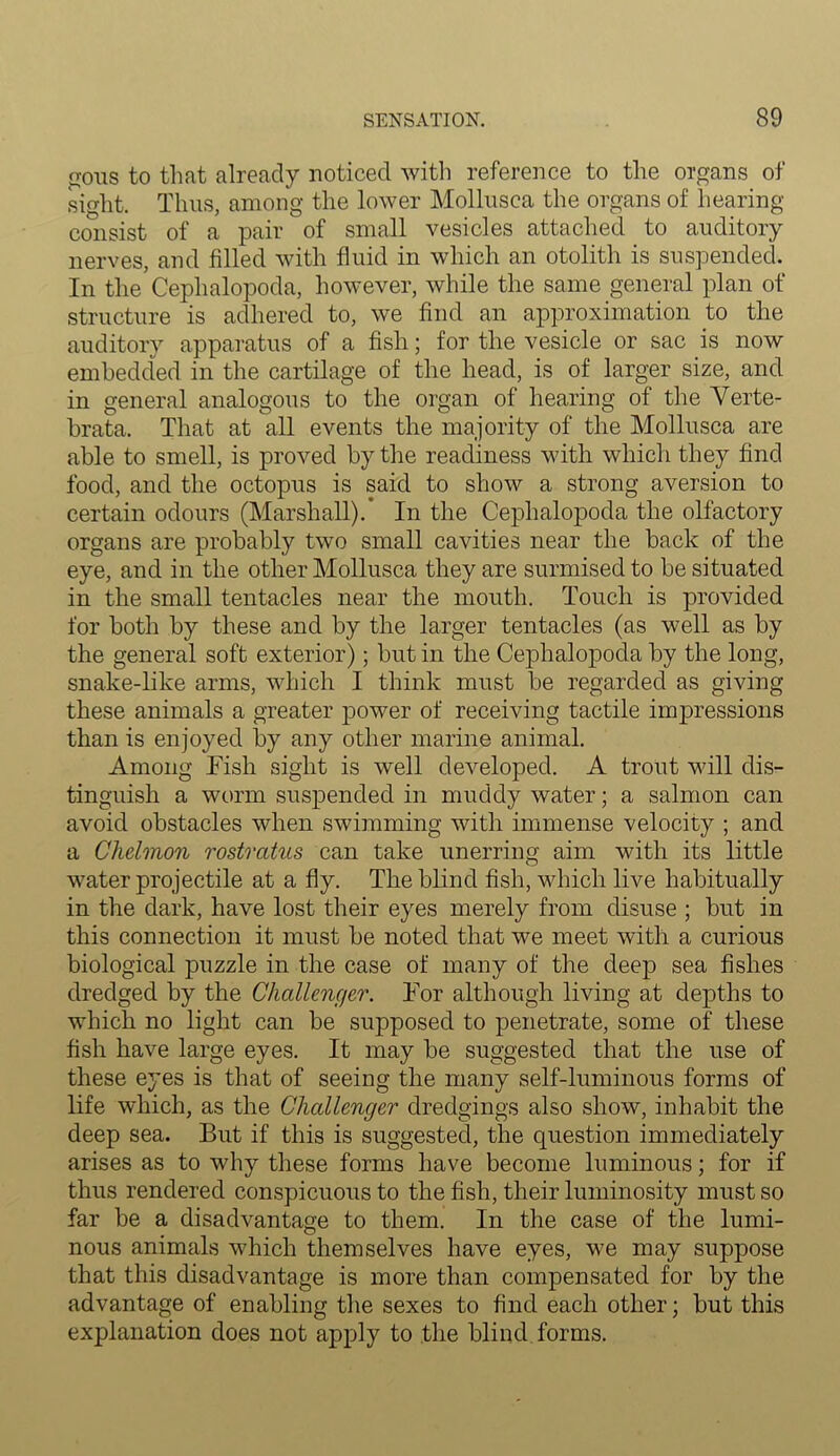 gous to that already noticed with reference to the organs of sight. Thus, among the lower Mollusca the organs of hearing- consist of a pair of small vesicles attached to auditory nerves, and filled with fluid in which an otolith is suspended. In the Cephalopoda, however, while the same general plan of structure is adhered to, we find an approximation to the auditory apparatus of a fish; for the vesicle or sac is now embedded in the cartilage of the head, is of larger size, and in general analogous to the organ of hearing of the Verte- brata. That at all events the majority of the Mollusca are able to smell, is proved by the readiness with which they find food, and the octopus is said to show a strong aversion to certain odours (Marshall).' In the Cephalopoda the olfactory organs are probably two small cavities near the back of the eye, and in the other Mollusca they are surmised to be situated in the small tentacles near the mouth. Touch is provided for both by these and by the larger tentacles (as well as by the general soft exterior); but in the Cephalopoda by the long, snake-like arms, which I think must be regarded as giving these animals a greater power of receiving tactile impressions than is enjoyed by any other marine animal. Among Fish sight is well developed. A trout will dis- tinguish a worm suspended in muddy water; a salmon can avoid obstacles when swimming with immense velocity ; and a Chelmon rostratus can take unerring aim with its little water projectile at a fly. The blind fish, which live habitually in the dark, have lost their eyes merely from disuse ; but in this connection it must be noted that we meet with a curious biological puzzle in the case of many of the deep sea fishes dredged by the Challenger. For although living at depths to which no light can be supposed to penetrate, some of these fish have large eyes. It may be suggested that the use of these eyes is that of seeing the many self-luminous forms of life which, as the Challenger dredgings also show, inhabit the deep sea. But if this is suggested, the question immediately arises as to why these forms have become luminous; for if thus rendered conspicuous to the fish, their luminosity must so far be a disadvantage to them. In the case of the lumi- nous animals which themselves have eyes, we may suppose that this disadvantage is more than compensated for by the advantage of enabling the sexes to find each other; but this explanation does not apply to the blind forms.