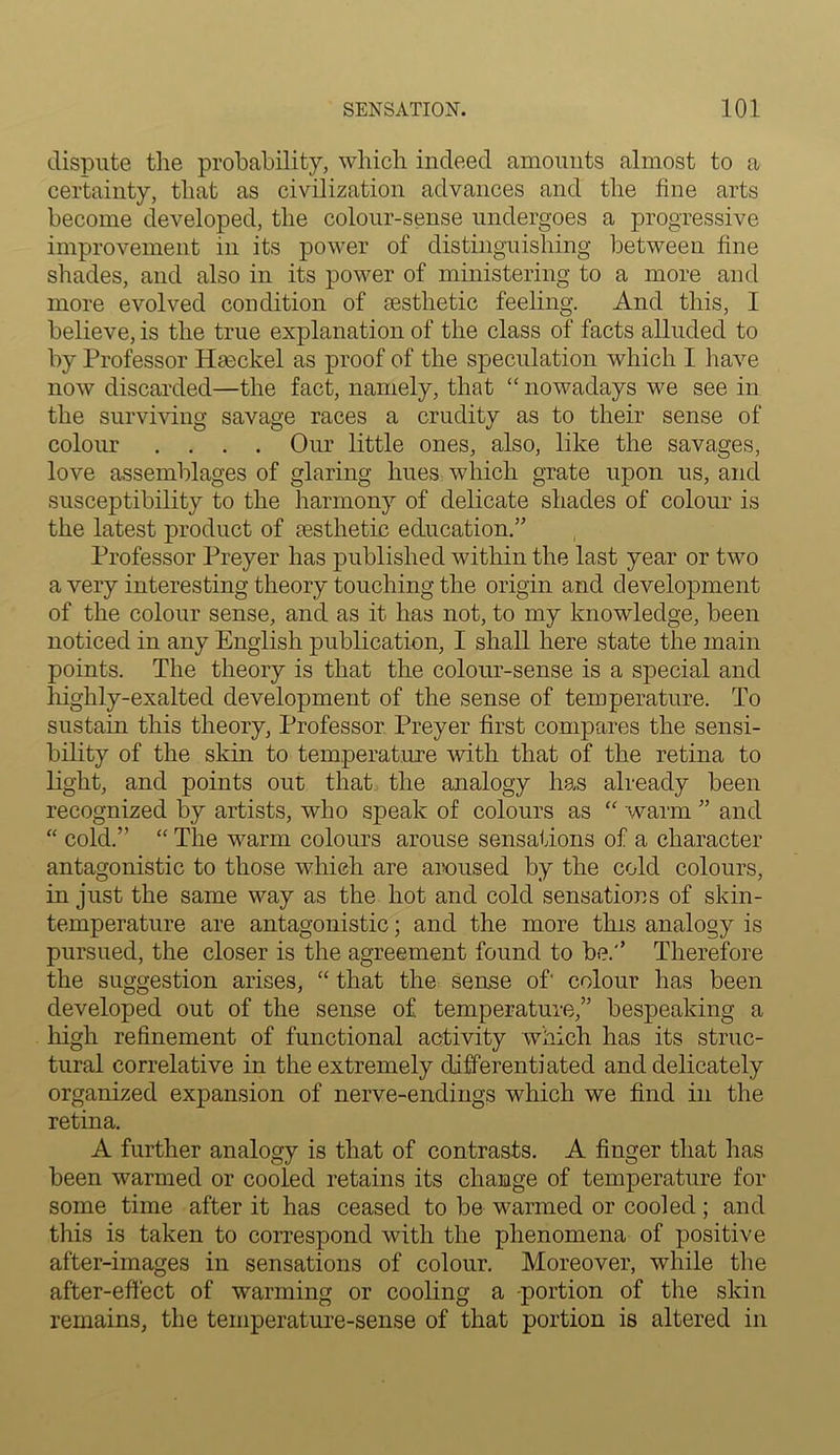 dispute the probability, which indeed amounts almost to a certainty, that as civilization advances and the fine arts become developed, the colour-sense undergoes a progressive improvement in its power of distinguishing between fine shades, and also in its power of ministering to a more and more evolved condition of cesthetic feeling. And this, I believe, is the true explanation of the class of facts alluded to by Professor Haeckel as proof of the speculation which I have now discarded—the fact, namely, that “ nowadays we see in the surviving savage races a crudity as to their sense of colour .... Our little ones, also, like the savages, love assemblages of glaring hues which grate upon us, and susceptibility to the harmony of delicate shades of colour is the latest product of aesthetic education.” Professor Preyer has published within the last year or two a very interesting theory touching the origin and development of the colour sense, and as it has not, to my knowledge, been noticed in any English publication, I shall here state the main points. The theory is that the colour-sense is a special and highly-exalted development of the sense of temperature. To sustain this theory, Professor Preyer first compares the sensi- bility of the skin to temperature with that of the retina to light, and points out that the analogy has already been recognized by artists, who speak of colours as “ warm ” and “ cold.” “ The warm colours arouse sensations of a character antagonistic to those which are aroused by the cold colours, in just the same way as the hot and cold sensations of skin- temperature are antagonistic; and the more this analogy is pursued, the closer is the agreement found to be.” Therefore the suggestion arises, “ that the sense of' colour has been developed out of the sense of temperature,” bespeaking a high refinement of functional activity which has its struc- tural correlative in the extremely differentiated and delicately organized expansion of nerve-endings which we find in the retina. A further analogy is that of contrasts. A finger that has been warmed or cooled retains its change of temperature for some time after it has ceased to be warmed or cooled; and this is taken to correspond with the phenomena of positive after-images in sensations of colour. Moreover, while the after-effect of warming or cooling a portion of the skin remains, the temperature-sense of that portion is altered in
