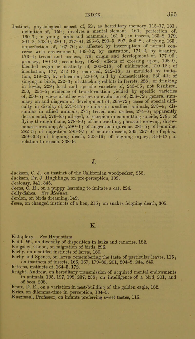 Instinct, physiological aspect of, 52; as hereditary memory, 115-17, 131; definition of, 159; involves a mental element, 160; perfection of, 160-7; in young birds and mammals, 161-5 ; in insects, 165-8, 179, 201-2, 203-9, 220-1, 277-81, 285-6, 290-5, 297, 303-8; of flying, 165; imperfection of, 167-76; as affected by interruption of normal con- verse with environment, 169-72, by castration, 171-2, by insanity, 173-4; trivial and useless, 176; origin and development of, 177-99; primary, 180-92; secondary, 192-9; effects of crossing upon, 198-9; blended origin or plasticity of, 200-218; of nidification, 210-12; of incubation, 177, 212-13; maternal, 212-18; as moulded by imita- tion, 219-25, by education, 226-9, and by domestication, 230-42; of singing in birds, 222-3 ; of attacking rabbits in ferrets, 228 ; of drinking in fowls, 229; local and specific varieties of, 243-55; not fossilized, 250, 254-5; evidence of transformation yielded by specific varieties of, 250-5 ; views of other writers on evolution of, 256-72; general sum- mary on and diagram of development of, 265-72 ; cases of special diffi- culty in display of, 273-317; similar in unallied animals, 273-4 ; dis- similar in allied animals, 274; trivial and useless, 274-6; apparently detrimental, 276-85 ; alleged, of scorpion in committing suicide, 278; of flying through flame, 278-80; of hen cackling, pheasant crowing, shrew- mouse screaming, &c., 280-1; of migration injurious, 281-5; of lemming, 282-5 ; of migration, 285-97 ; of neuter insects, 265, 297-9 ; of sphex, 299-303; of feigning death, 303-16; of feigning injury, 316-17; in relation to reason, 338-9. J. Jackson, C. J., on instinct of the Californian woodpecker, 255. Jackson, Dr. J. Hughlings, on pre-perception, 139. Jealousy, 341, 345. Jeens, C. H., on a puppy learning to imitate a cat, 224. Jelly-fishes. See Medusce. Jerdon, on birds dreaming, 149. Jesse, on changed instincts of a hen, 215; on snakes feigning death, 305. K. Kataplexy. See Hypnotism. Kidd, W., on diversity of disposition in larks and canaries, 182. Kingsley, Canon, on migration of birds, 296. Kirby, on modified instincts of larvae, 180. Kirby and Spence, on larvae remembering the taste of particular leaves, 115; on instincts of insects, 166, 167, 179-80, 201, 204-8, 244, 245. Kittens, instincts of, 164-5, 172. Knight, Andrew, on hereditary transmission of acquired mental endowments in animals, 195, 197, 198, 237, 238; on intelligence of a bird, 201, and of bees, 208. Knox, D. E., on a variation in nest-building of the golden eagle, 182. Kries, on dilemma-time in perception, 134-5. Kuszmaul, Professor, on infants preferring sweet tastes, 115.