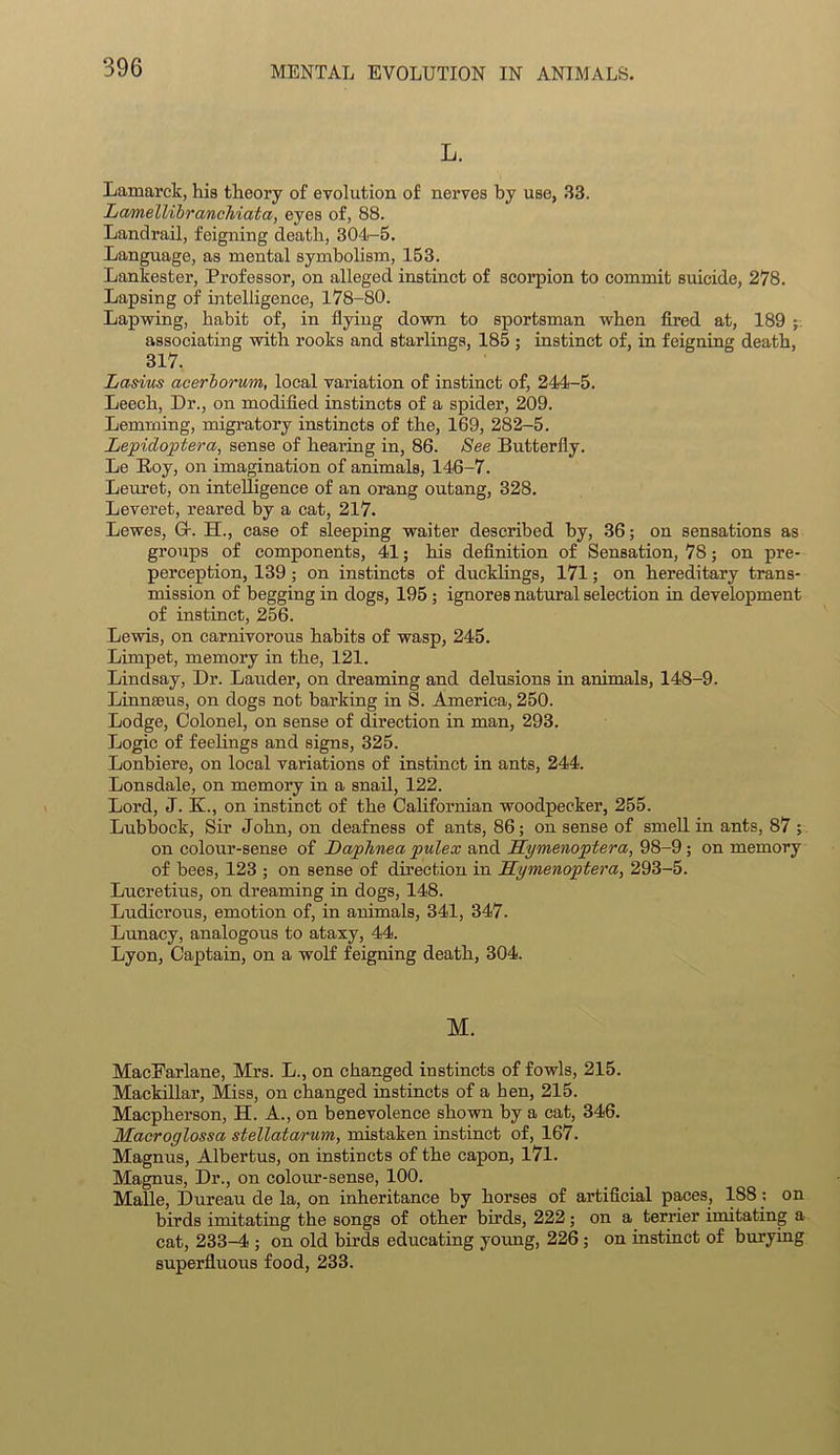 L. Lamarck, his theory of evolution of nerves by use, 33. Lamellibranchiata, eyes of, 88. Landrail, feigning death, 304-5. Language, as mental symbolism, 153. Lankester, Professor, on alleged instinct of scorpion to commit suicide, 278. Lapsing of intelligence, 178-80. Lapwing, habit of, in flying down to sportsman when fired at, 189 associating with rooks and starlings, 185 ; instinct of, in feigning death, 317. Lasius acerborum, local valuation of instinct of, 244-5. Leech, Dr., on modified instincts of a spider, 209. Lemming, migratory instincts of the, 169, 282-5. Lepidoptera, sense of hearing in, 86. See Butterfly. Le Roy, on imagination of animals, 146-7. Leuret, on intelligence of an orang outang, 328. Leveret, reared by a cat, 217. Lewes, G-. H., case of sleeping waiter described by, 36; on sensations as groups of components, 41; his definition of Sensation, 78; on pre- perception, 139 ; on instincts of ducklings, 171; on hereditary trans- mission of begging in dogs, 195 ; ignores natural selection in development of instinct, 256. Lewis, on carnivorous habits of wasp, 245. Limpet, memory in the, 121. Lindsay, Dr. Lauder, on dreaming and delusions in animals, 148-9. Linnaeus, on dogs not barking in S. America, 250. Lodge, Colonel, on sense of direction in man, 293. Logic of feelings and signs, 325. Lonbiere, on local variations of instinct in ants, 244. Lonsdale, on memory in a snail, 122. Lord, J. K., on instinct of the Californian woodpecker, 255. Lubbock, Sir John, on deafness of ants, 86; on sense of smell in ants, 87 ; on colour-sense of Daphnea pulex and Hymenoptera, 98-9; on memory of bees, 123 ; on sense of direction in Hymenoptera, 293-5. Lucretius, on dreaming in dogs, 148. Ludicrous, emotion of, in animals, 341, 347. Lunacy, analogous to ataxy, 44. Lyon, Captain, on a wolf feigning death, 304. M. MacEarlane, Mrs. L., on changed instincts of fowls, 215. Mackillar, Miss, on changed instincts of a hen, 215. Macpherson, H. A., on benevolence shown by a cat, 346. Macroglossa stellatarum, mistaken instinct of, 167. Magnus, Albertus, on instincts of the capon, 171. Magnus, Dr., on colour-sense, 100. Malle, Dureau de la, on inheritance by horses of artificial paces, 188: on birds imitating the songs of other birds, 222; on a terrier imitating a cat, 233-4 ; on old birds educating young, 226 ; on instinct of burying superfluous food, 233.