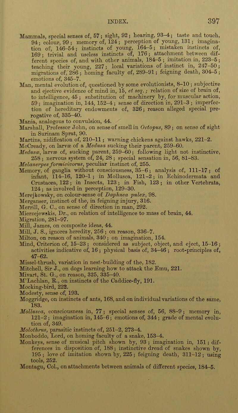 Mammals, special senses of, 57; sight, 92; hearing, 93-4; taste and touch, 94; colour, 99 ; memory of, 124 ; perception of young, 131; imagina- tion of, 146-54; instincts of young, 164-5; mistaken instincts of, 169; trivial and useless instincts of, 176; attachment between dif- ferent species of, and with other animals, 184-5 imitation in, 223-5 ; teaching their young, 227; local variations of instinct in, 247—50; migrations of, 286 ; homing faculty of, 289-91; feigning death, 304-5 ; emotions of, 345-7. Man, mental evolution of, questioned by some evolutionists, 8-10 ; subjective and ejective evidence of mind in, 15, et seq.; relation of size of brain of, to intelligence, 45 ; substitution of machinery by, for muscular action, 59 ; imagination in, 144, 152-4 ; sense of direction in, 291-3 ; imperfec- tion of hereditary endowments of, 326; reason alleged special pre- rogative of, 335-40. Mania, analogous to convulsion, 44. Marshall, Professor John, on sense of smell in Octopus, 89; on sense of sight in Surinam Sprat, 90. Martins, nidiflcation of, 210-11; warning chickens against hawks, 221-2. McCready, on larvae of a Medusa sucking their parent, 259-60. Medusce, larvae of, sucking parent, 259-60; following light not instinctive, 258 ; nervous system of, 24, 28 ; special sensation in, 56, 81-83. Melanerpes formicivorus, peculiar instinct of, 255. Memory, of ganglia without consciousness, 35-6; analysis of, 111-17; of infant, 114-16, 120-1 ; in Mollusca, 121-2; in Echinodermata and Crustacea, 122; in Insects, 123; in Fish, 123 ; in other Yertebrata, 124; as involved in perception, 129-30. Merejkowsky, on colour-sense of Daphnea pulex, 98. Merganser, instinct of the, in feigning injury, 316. Merrill, G-. C., on sense of direction in man, 292. Mierzejewskis, Dr., on relation of intelligence to mass of brain, 44. Migration, 281-97. Mill, James, on composite ideas, 44. Mill, J. S., ignores heredity, 256; on reason, 336-7. Milton, on reason of animals, 340 ; on imagination, 154. Mind, Criterion of, 15-23 ; considered as subject, object, and eject, 15-16; activities indicative of, 16 ; physical basis of, 34-46 ; root-principles of, 47-62. Missel-thrush, variation in nest-building of the, 182. Mitchell, Sir J., on dogs learning how to attack the Emu, 221. Mivart, St. G-., on reason, 325, 335-40. M’Lachlan, It., on instincts of the Caddice-fly, 191. Mocking-bird, 222. Modesty, sense of, 193. Moggridge, on instincts of ants, 168, and on individual variations of the same, 183. Mollusca, consciousness in, 77; special senses of, 56, 88-9; memory in, 121-2; imagination in, 145-6; emotions of, 344; grade of mental evolu- tion of, 349. Molothrus, parasitic instincts of, 251-2, 273-4. Monboddo, Lord, on homing faculty of a snake, 153-4. Monkeys, sense of musical pitch shown by, 93 ; imagination in, 151; dif- ferences in disposition of, 188; instinctive dread of snakes shown by, 195 ; love of imitation shown by, 225 ; feigning death, 311-12 ; using tools, 252. Montagu, Col., on attachments between animals of different species, 184-5.