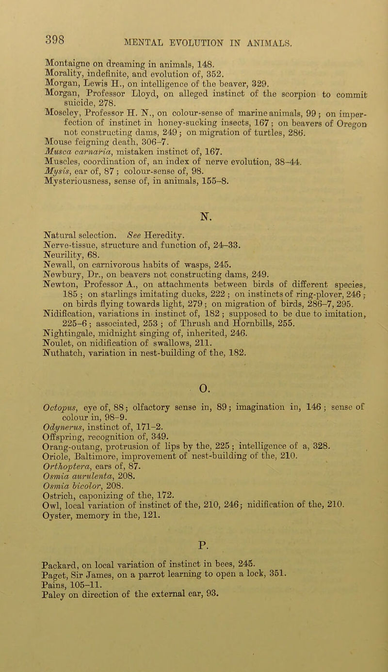 Montaigne on dreaming in animals, 148. Morality, indefinite, and evolution of, 352. Morgan, Lewis H., on intelligence of the beaver, 329. Morgan, Professor Lloyd, on alleged instinct of the scorpion to commit suicide, 278. Moseley, Professor H. N., on colour-sense of marine animals, 99 ; on imper- fection of instinct in honey-suclcing insects, 167; on beavers of Oregon not constructing dams, 249; on migration of turtles, 286. Mouse feigning death, 306-7. Musca carnaria, mistaken instinct of, 167. Muscles, coordination of, an index of nerve evolution, 38-44. Mysis, ear of, 87 ; colour-sense of, 98. Mysteriousness, sense of, in animals, 155-8. N. Natural selection. See Heredity. Nerve-tissue, structure and function of, 24-33. Neurility, 68. Newall, on carnivorous habits of wasps, 245. Newbury, Hr., on beavers not constructing dams, 249. Newton, Professor A., on attachments between birds of different species, 185 ; on starlings imitating ducks, 222 ; on instincts of ring-plover, 246 ; on birds flying towards light, 279; on migration of birds, 286-7, 295. Nidification, variations in instinct of, 182 ; supposed to be due to imitation, 225-6 ; associated, 253 ; of Thrush and Hornbills, 255. Nightingale, midnight singing of, inherited, 246. Noulet, on nidification of swallows, 211. Nuthatch, variation in nest-building of the, 182. 0. Octopus, eye of, 88; olfactory sense in, 89; imagination in, 146 ; sense of coloiir in, 98-9. Odynerus, instinct of, 171-2. Offspring, recognition of, 349. Orang-outang, protrusion of lips by the, 225 ; intelligence of a, 328. Oriole, Baltimore, improvement of nest-building of the, 210. Orthoptera, ears of, 87. Osmia aurulenta, 208. Osmia bicolor, 208. Ostrich, caponizing of the, 172. Owl, local variation of instinct of the, 210, 246; nidification of the, 210. Oyster, memory in the, 121. P. Packard, on local variation of instinct in bees, 245. Paget, Sir James, on a parrot learning to open a lock, 351. Pains, 105-11. Paley on direction of the external ear, 93.