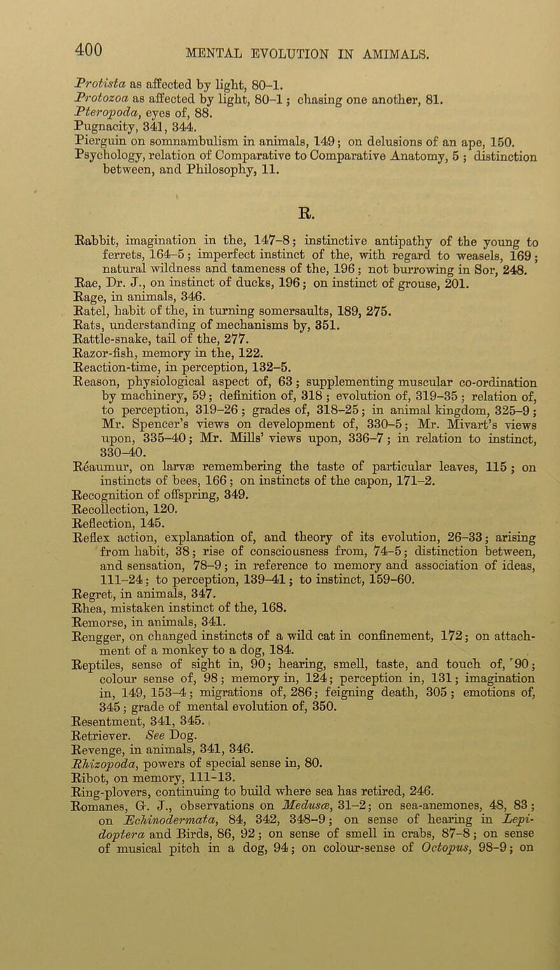 Protista as affected bj light, 80-1. Protozoa as affected by light, 80-1; chasing one another, 81. Pteropoda, eyes of, 88. Pugnacity, 341, 344. Pierguin on somnambulism in animals, 149; on delusions of an ape, 150. Psychology, relation of Comparative to Comparative Anatomy, 5 ; distinction between, and Philosophy, 11. E. Rabbit, imagination in the, 147-8; instinctive antipathy of the young to ferrets, 164-5; imperfect instinct of the, with regard to weasels, 169; natural wildness and tameness of the, 196; not burrowing in Sor, 248. Rae, Dr. J., on instinct of ducks, 196; on instinct of grouse, 201. Rage, in animals, 346. Ratel, habit of the, in turning somersaults, 189, 275. Rats, understanding of mechanisms by, 351. Rattle-snake, tail of the, 277. Razor-fish, memory in the, 122. Reaction-time, in perception, 132-5. Reason, physiological aspect of, 63; supplementing muscular co-ordination by machinery, 59; definition of, 318 ; evolution of, 319-35 ; relation of, to perception, 319-26 ; grades of, 318-25; in animal kingdom, 325-9; Mr. Spencer’s views on development of, 330-5; Mr. Mivart’s views upon, 335-40; Mr. Mills’ views upon, 336-7; in relation to instinct, 330-40. Reaumur, on larvae remembering the taste of particular leaves, 115 ; on instincts of bees, 166; on instincts of the capon, 171-2. Recognition of offspring, 349. Recollection, 120. Reflection, 145. Reflex action, explanation of, and theory of its evolution, 26-33; arising from habit, 38; rise of consciousness from, 74-5; distinction between, and sensation, 78-9; in reference to memory and association of ideas, 111-24; to perception, 139-41; to instinct, 159-60. Regret, in animals, 347. Rhea, mistaken instinct of the, 168. Remorse, in animals, 341. Rengger, on changed instincts of a wild cat in confinement, 172; on attach- ment of a monkey to a dog, 184. Reptiles, sense of sight in, 90; hearing, smell, taste, and touch of, r90; colour sense of, 98; memory in, 124; perception in, 131; imagination in, 149, 153-4; migrations of, 286; feigning death, 305; emotions of, 345; grade of mental evolution of, 350. Resentment, 341, 345. Retriever. See Dog. Revenge, in animals, 341, 346. Ehizopoda, powers of special sense in, 80. Ribot, on memory, 111-13. Ring-plovers, continuing to build where sea has retired, 246. Romanes, Gr. J., observations on Medusae, 31-2; on sea-anemones, 48, 83; on Pchinodermata, 84, 342, 348-9; on sense of healing in Lepi- doptera and Birds, 86, 92; on sense of smell in crabs, 87-8; on sense of musical pitch in a dog, 94; on colour-sense of Octopus, 98-9; on