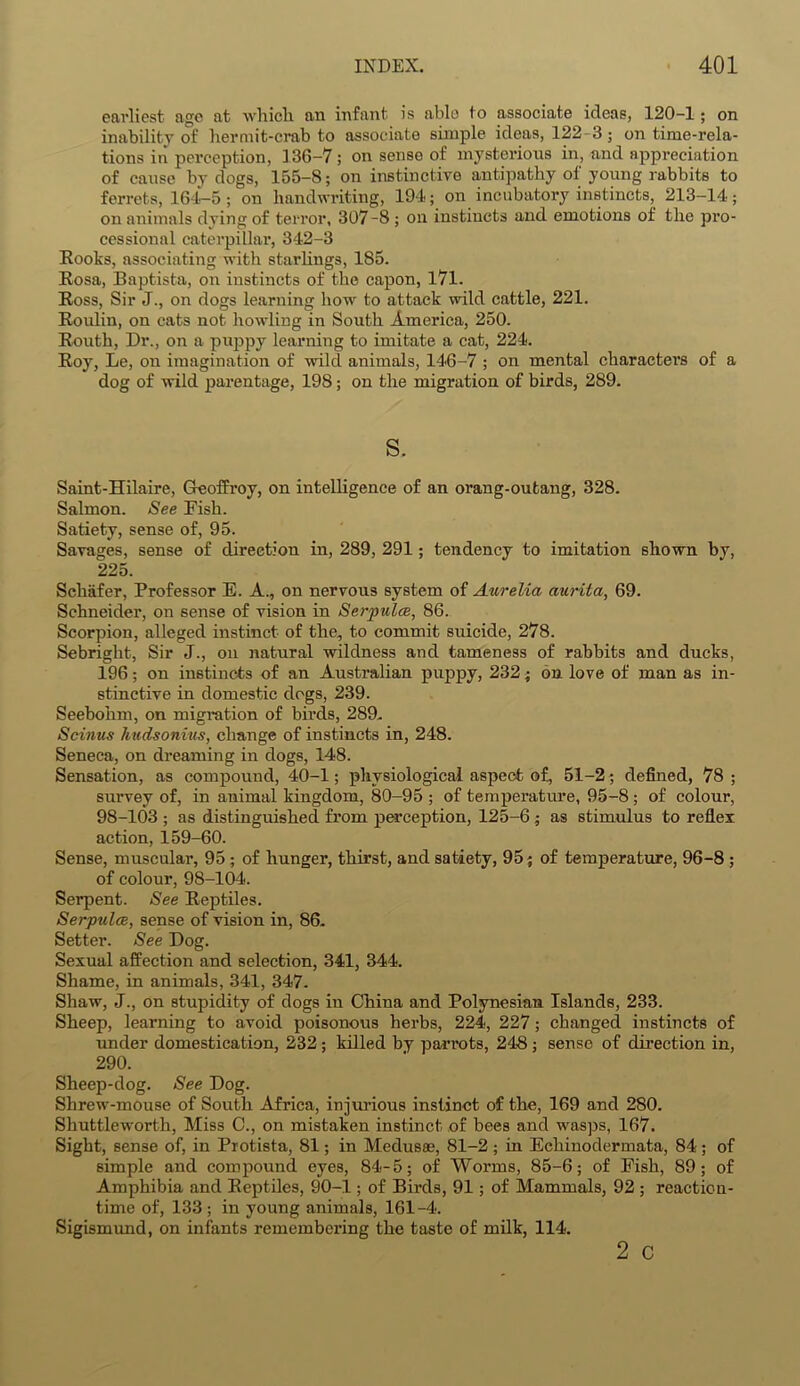 earliest age at whicli an infant is able to associate ideas, 120-1; on inability of hermit-crab to associate simple ideas, 122-3; on time-rela- tions in perception, 136-7; on sense of mysterious in, and appreciation of cause by dogs, 155-8; on instinctive antipathy of young rabbits to ferrets, 164-5; on handwriting, 194; on incubatory instincts, 213-14; on animals dying of terror, 307-8 ; on instincts and emotions of the pro- cessional caterpillar, 342-3 Rooks, associating with starlings, 185. Rosa, Baptista, on instincts of the capon, 171. Ross, Sir J., on dogs learning how to attack wild cattle, 221. Roulin, on cats not howling in South America, 250. Routh, Dr., on a puppy learning to imitate a cat, 224. Roy, Le, on imagination of wild animals, 146-7 ; on mental character's of a dog of wild parentage, 198; on the migration of birds, 289. s. Saint-Hilaire, Geoffrey, on intelligence of an orang-outang, 328. Salmon. See Fish. Satiety, sense of, 95. Savages, sense of direction in, 289, 291; tendency to imitation shown by, 225. Schafer, Professor E. A., on nervous system of Aurelia aurita, 69. Schneider, on sense of vision in Serpulce, 86. Scorpion, alleged instinct of the, to commit suicide, 278. Sebright, Sir J., on natural wildness and tameness of rabbits and ducks, 196; on instincts of an Australian puppy, 232; on love of man as in- stinctive in domestic dogs, 239. Seebohm, on migration of birds, 289, Scinus hudsonius, change of instincts in, 248. Seneca, on dreaming in dogs, 148. Sensation, as compound, 40-1; physiological aspect of, 51-2; defined, 78 ; survey of, in animal kingdom, 80-95 ; of temperature, 95-8 ; of colour, 98-103 ; as distinguished from perception, 125-6; as stimulus to reflex action, 159-60. Sense, muscular, 95; of hunger, thirst, and satiety, 95; of temperature, 96-8 ; of colour, 98-104. Serpent. See Reptiles. Serpulce, sense of vision in, 86- Setter. See Dog. Sexual affection and selection, 341, 344. Shame, in animals, 341, 347. Shaw, J., on stupidity of dogs in China and Polynesian Islands, 233. Sheep, learning to avoid poisonous herbs, 224, 227; changed instincts of under domestication, 232 ; killed by parrots, 248 ; sense of direction in, 290. Sheep-dog. See Dog. Shrew-mouse of South Africa, injurious instinct of the, 169 and 280. Shuttleworth, Miss C., on mistaken instinct of bees and wasps, 167. Sight, sense of, in Protista, 81; in Medusae, 81-2; in Echinodermata, 84; of simple and compound eyes, 84-5; of Worms, 85-6; of Fish, 89; of Amphibia and Reptiles, 90-1; of Birds, 91; of Mammals, 92 ; reaction- time of, 133 ; in young animals, 161-4. Sigismund, on infants remembering the taste of milk, 114. 2 c