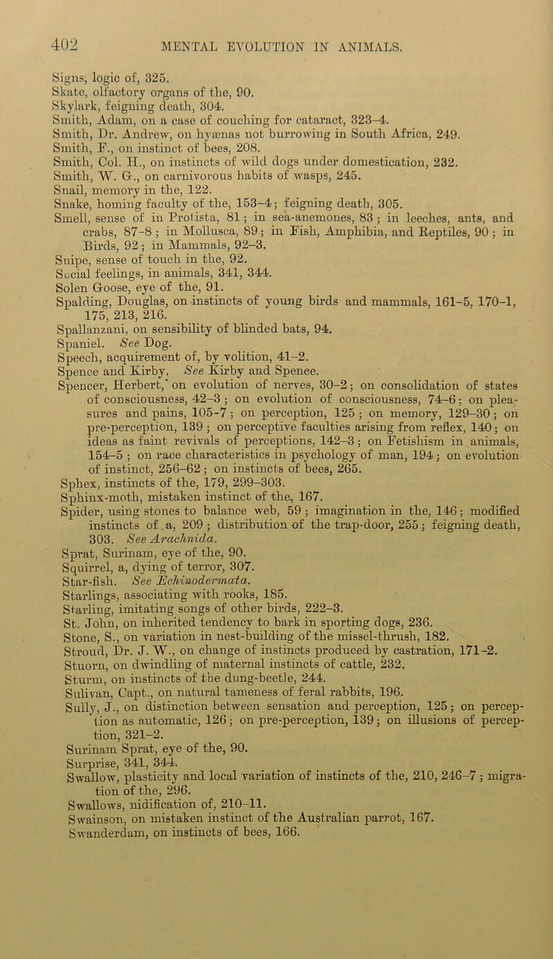 Signs, logic of, 325. Skate, olfactory organs of the, 90. Skylark, feigning death, 304. Smith, Adam, on a case of couching for cataract, 323-4. Smith, Dr. Andrew, on hyaenas not burrowing in South Africa, 249. Smith, F., on instinct of bees, 208. Smith, Col. H., on instincts of wild dogs under domestication, 232. Smith, W. G\, on carnivorous habits of wasps, 245. Snail, memory in the, 122. Snake, homing faculty of the, 153-4; feigning death, 305. Smell, sense of in Protista, 81; in sea-anemones, 83 ; in leeches, ants, and crabs, 87-8 ; in Mollusca, 89; in Fish, Amphibia, and Eeptiles, 90 ; in Birds, 92; in Mammals, 92-3. Snipe, sense of touch in the, 92. Social feelings, in animals, 341, 344. Solen Goose, eye of the, 91. Spalding, Douglas, on instincts of young birds and mammals, 161-5, 170-1, 175, 213, 216. Spallanzani, on sensibility of blinded bats, 94. Spaniel. See Dog. Speech, acquirement of, by volition, 41-2. Spence and Kirby. See Kirby and Spence. Spencer, Herbert, on evolution of nerves, 30-2; on consolidation of states of consciousness, 42-3 ; on evolution of consciousness, 74-6; on plea- sures and pains, 105-7; on perception, 125; on memory, 129-30; on pre-perception, 139 ; on perceptive faculties arising from reflex, 140; on ideas as faint revivals of perceptions, 142-3; on Fetishism in animals, 154-5 ; on race characteristics in psychology of man, 194; on evolution of instinct, 256-62 ; on instincts of bees, 265. Spliex, instincts of the, 179, 299-303. Sphinx-moth, mistaken instinct of the, 167. Spider, using stones to balance web, 59 ; imagination in the, 146; modified instincts of a, 209 ; distribution of the trap-door, 255; feigning death, 303. See Arachnida. Sprat, Surinam, eye of the, 90. Squirrel, a, dying of terror, 307. Star-fish. See licMnodermata. Starlings, associating with rooks, 185. Starling, imitating songs of other birds, 222-3. St. John, on inherited tendency to bark in sporting dogs, 236. Stone, S., on variation in nest-building of the missel-thrush, 182. Stroud, Dr. J. W., on change of instincts produced by castration, 171-2. Stuorn, on dwindling of maternal instincts of cattle, 232. Sturm, on instincts of the dung-beetle, 244. Sulivan, Capt., on natural tameness of feral rabbits, 196. Sully, J., on distinction between sensation and perception, 125; on percep- tion as automatic, 126; on pre-perception, 139; on illusions of percep- tion, 321-2. Surinam Sprat, eye of the, 90. Surprise, 341, 344. Swallow, plasticity and local variation of instincts of the, 210, 246-7 ; migra- tion of the, 296. Swallows, nidification of, 210-11. Swainson, on mistaken instinct of the Australian parrot, 167. Swanderdam, on instincts of bees, 166.