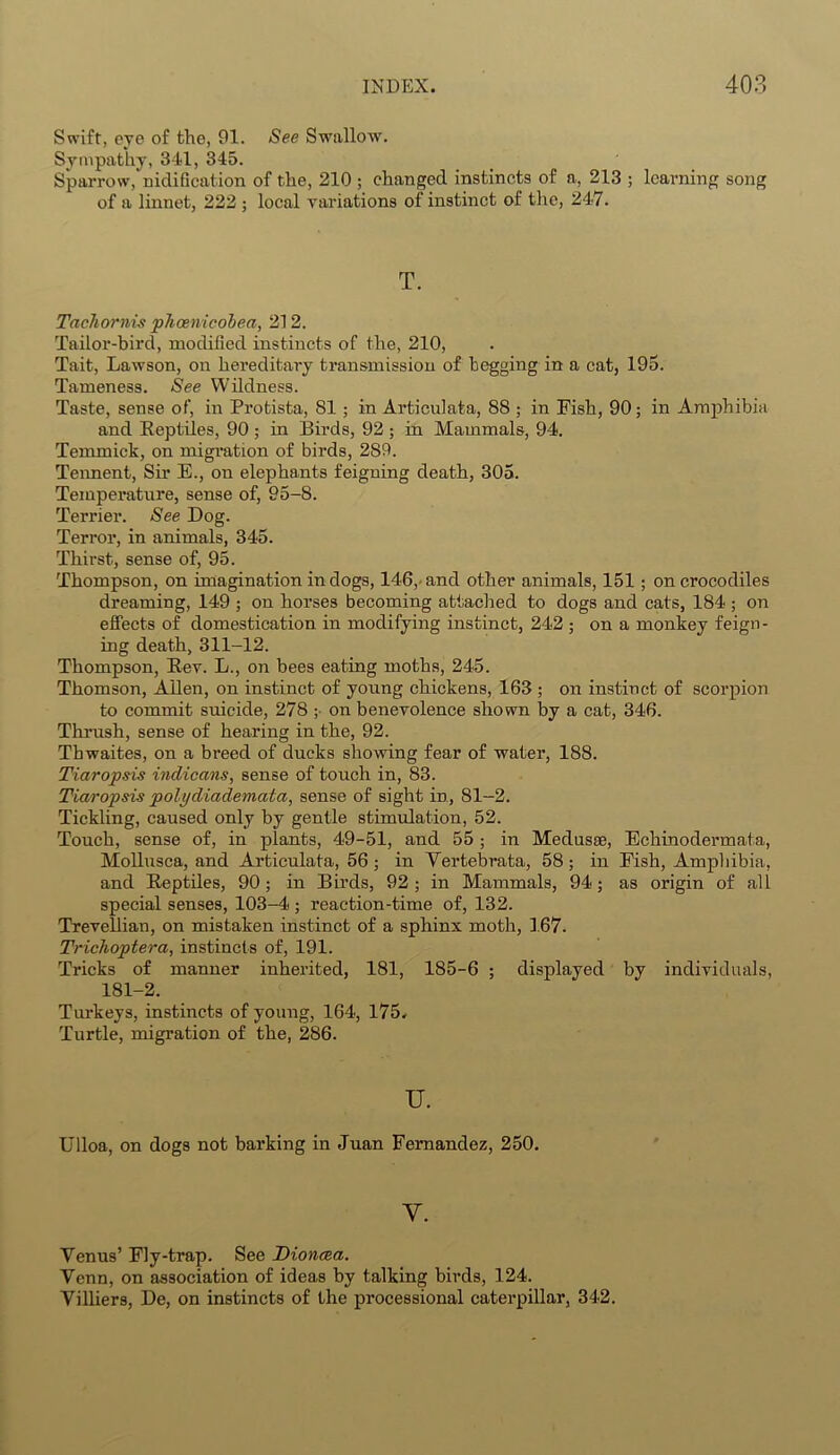 Swift, eye of the, 91. See Swallow. Sympathy, 341, 345. Sparrow, nidification of the, 210 ; changed instincts of a, 213 ; learning song of a linnet, 222 ; local variations of instinct of the, 247. T. Tachornis phcenicobea, 212. Tailor-bird, modified instincts of the, 210, Tait, Lawson, on hereditary transmission of begging in a cat, 195. Tameness. See Wildness. Taste, sense of, in Protista, 81 ; in Articulata, 88 ; in Fish, 90; in Amphibia and Eeptiles, 90 ; in Birds, 92 ; in Mammals, 94. Temmick, on migration of birds, 289. Tennent, Sir E., on elephants feigning death, 305. Temperature, sense of, 95-8. Terrier. See Log. Terror, in animals, 345. Thirst, sense of, 95. Thompson, on imagination in dogs, 146, and other animals, 151 ; on crocodiles dreaming, 149 ; on horses becoming attached to dogs and cats, 184 ; on effects of domestication in modifying instinct, 242 ; on a monkey feign- ing death, 311-12. Thompson, Eev. L., on bees eating moths, 245. Thomson, Allen, on instinct of young chickens, 163 ; on instinct of scorpion to commit suicide, 278 ; on benevolence shown by a cat, 346. Thrush, sense of hearing in the, 92. Thwaites, on a breed of ducks showing fear of water, 188. Tiaropsis indicans, sense of touch in, 83. Tiaropsis polydiademaba, sense of sight in, 81-2. Tickling, caused only by gentle stimulation, 52. Touch, sense of, in plants, 49-51, and 55 ; in Medusae, Echinodermata, Mollusca, and Articulata, 56; in Yertebrata, 58; in Fish, Amphibia, and Eeptiles, 90; in Birds, 92 ; in Mammals, 94; as origin of all special senses, 103-4 ; reaction-time of, 132. Trevellian, on mistaken instinct of a sphinx moth, 167. Trichopbera, instincts of, 191. Tricks of manner inherited, 181, 185-6 ; displayed by individuals, 181-2. Turkeys, instincts of young, 164, 175. Turtle, migration of the, 286. U. Ulloa, on dogs not barking in Juan Fernandez, 250. Y. Yenus’ Fly-trap. See Dioyicea. Venn, on association of ideas by talking birds, 124. Yilliers, De, on instincts of the processional caterpillar, 342.