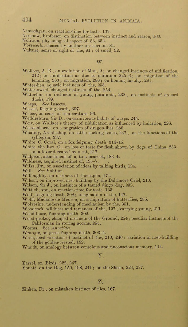 Vintschgau, on reaction-time for taste, 133. Virchow, Professor, on distinction between instinct and reason, 160. Volition, physiological aspect of, 53, 352. Vorticella, chased by another infusorium, 81. V ulture, sense of sight of the, 91; of smell, 92. w. Wallace, A. R., on evolution of Man, 9 ; on changed instincts of nidification, 212; on nidification as due to imitation, 225-6 ; on migration of the lemming, 283 ; on migration, 288 ; on homing faculty, 291. Water-hen, aquatic instincts of the, 253. Water-owzel, changed instincts of the, 254. Waterton, on instincts of young pheasants, 232; on instincts of crossed ducks, 199. Wasps. See Insects. Weasel, feigning death, 307. Weber, on sense of temperature, 96. Wedderburn, Sir D., on carnivorous habits of wasps, 245. Weil1, on Wallace’s theory of nidification as influenced by imitation, 226. Weissenborne, on a migration of dragon-flies, 286. Whately, Archbishop, on cattle sucking bones, 247; on the functions of the syllogism, 337. White, C. Coral, on a fox feigning death, 314-15. White, the Rev. Gr., on loss of taste for flesh shown by dogs of China, 233 ; on a leveret reared by a cat, 217. Widgeon, attachment of a, to a peacock, 183-4. Wildness, acquired instinct of, 195-7, Wilks, Dr., on association of ideas by talking birds, 121. Will. See Volition. Willoughby, on instincts of the capon, 171. Wilson, on improved nest-building by the Baltimore Oriel, 210. Wilson, Sir J., on instincts of a tamed dingo dog, 232. Wittich, von, on reaction-time for taste, 133. Wolf, feigning death, 304; imagination in the, 147. Wolff, Madame de Meuron, on a migration of butterflies, 285. Wolverine, understanding of mechanism by the, 351. Woodcock, wildness and tameness of the, 197; carrying young, 211. Wood-louse, feigning death, 309. Wood-pecker, changed instincts of the Ground, 254; peculiar instincts of the Californian in storing acorns, 255. Worms. See Annelida. Wrangle, on geese feigning death, 303-4. Wren, local variation of instinct of the, 210, 246; variation in nest-building of the golden-crested, 182. Wundt, on analogy between conscious and unconscious memory, 114. Y. Yarrel, on Birds, 222, 247. Youatt, on the Dog, 150, 198, 241; on the Sheep, 224, 227. z. Zinken, Dr., on mistaken instinct of flies, 167.