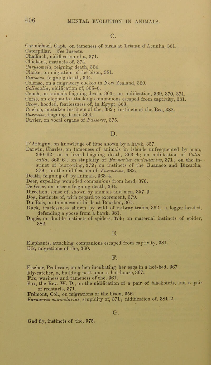 c. Carmichael, Capt., on tameness of birds at Tristan d’Acunha, 361. Caterpillar. See Insects. Chaffinch, nidification of a, 371. Chickens, instincts of, 374. Chrysomela, feigning death, 364. Clarke, on migration of the bison, 381. Cluis&us, feigning death, 364. Colenso, on a migratory cuckoo in New Zealand, 360. Collocalia, nidification of, 365-6. Couch, on animals feigning death, 363; on nidification, 369, 370, 371. Corse, on elephants attacking companions escaped from captivity, 381. Crow, hooded, fearlessness of, in Egypt, 363. Cuckoo, mistaken instincts of the, 382 ; instincts of the Bee, 382. Cwrculis, feigning death, 364. Cuvier, on vocal organs of Passeres, 375. D. D’Arbigny, on knowledge of time shown by a hawk, 357. Darwin, Charles, on tameness of animals in islands unfrequented by man, 360-62; on a lizard feigning death, 363-4; on nidification of Collo- calia, 365-6 ; on stupidity of Furnarius cunicularius, 371; on the in- stinct of burrowing, 372; on instincts of the Guanaco and Bizcacha, 379 ; on the nidification of Furnarius, 382. Death, feigning of by animals, 363-4. Deer, expelling wounded companions from herd, 376. De Geer, on insects feigning death, 364. Direction, .sense of, shown by animals and men, 357-9. Dog, instincts of, with regal’d to excrement, 379. Du Bois, on tameness of birds at Bourbon, 361. Duck, fearlessness shown by wild, of railway-trains, 362; a logger-headed, defending a goose from a hawk, 381. Duges, on double instincts of spiders, 374; on maternal instincts of spider, 382. E. Elephants, attacking companions escaped from captivity, 381. Elk, migrations of the, 360. Eischer, Professor, on a hen incubating her eggs in a hot-bed, 367. Fly-catcher, a, building nest upon a hot-house, 367. Fox, wariness and tameness of the, 361. Fox, the Eev. W. D., on the nidification of a pair of blackbirds, and a pair of redstarts, 371. Fremont, Col., on migrations of the bison, 356. Furnarius cunicularius, stupidity of, 371; nidification of, 381-2. Gr. Gad fly, instincts of the, 375.