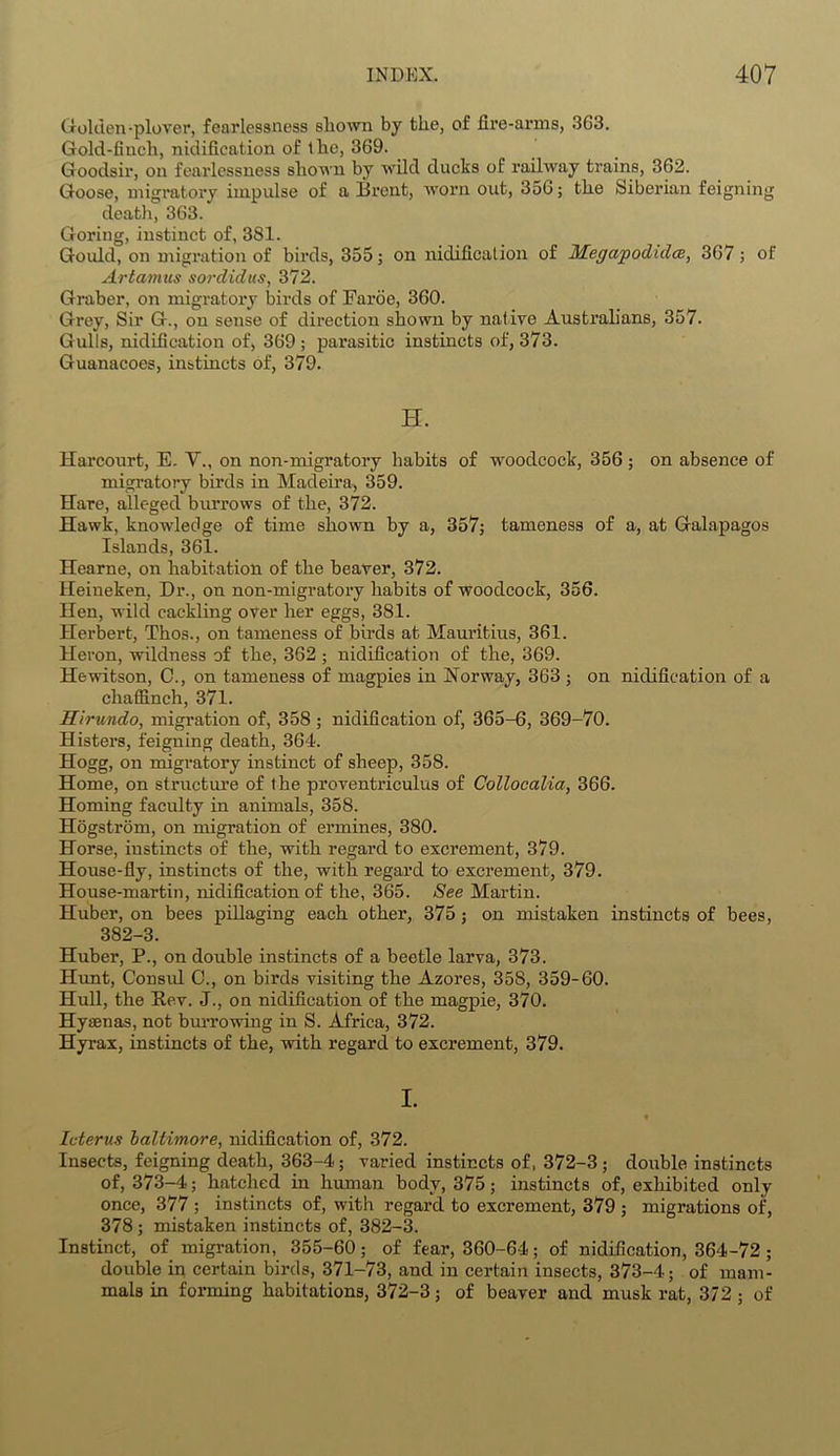 Golden-plover, fearlessness shown by the, of fire-arms, 363. Gold-finch, nidification of the, 369. Goodsir, on fearlessness shown by wild ducks of railway trains, 362. Goose, migratory impulse of a Brent, worn out, 356; the Siberian feigning death, 363. Goring, instinct of, 381. Gould, on migration of birds, 355; on nidification of Megapodida, 367; of Artamus sordid us, 372. Graber, on migratory birds of Faroe, 360. Grey, Sir G., on sense of direction shown by native Australians, 357. Gulls, nidification of, 369 ; parasitic instincts of, 373. Guanacoes, instincts of, 379. H. Harcourt, E. V., on non-migratory habits of woodcock, 356 ; on absence of migratory birds in Madeira, 359. Hare, alleged burrows of the, 372. Hawk, knowledge of time shown by a, 357; tameness of a, at Galapagos Islands, 361. Hearne, on habitation of the beaver, 372. Heineken, Dr., on non-migratory habits of woodcock, 356. Hen, wild cackling over her eggs, 381. Herbert, Thos., on tameness of birds at Mauritius, 361. Heron, wildness of the, 362 ; nidification of the, 369. Hewitson, C., on tameness of magpies in Norway, 363 ; on nidification of a chaffinch, 371. Sirundo, migration of, 358; nidification of, 365-6, 369-70. Histers, feigning death, 364. Hogg, on migratory instinct of sheep, 358. Home, on structure of the proventrieulus of Collocalia, 366. Homing faculty in animals, 358. Hogstrom, on migration of ermines, 380. Horse, instincts of the, with regard to excrement, 379. House-fly, instincts of the, with regard to excrement, 379. House-martin, nidification of the, 365. See Martin. Huber, on bees pillaging each other, 375; on mistaken instincts of bees, 382-3. Huber, P., on double instincts of a beetle larva, 373. Hunt, Consul C., on birds visiting the Azores, 358, 359-60. Hull, the Pev. J., on nidification of the magpie, 370. Hyaenas, not burrowing in S. Africa, 372. Hyrax, instincts of the, with regard to excrement, 379. I. 9 Icterus baltimore, nidification of, 372. Insects, feigning death, 363-4; varied instincts of, 372-3; double instincts of, 373-4; hatched in human body, 375; instincts of, exhibited only once, 377 ; instincts of, with regard to excrement, 379 ; migrations of, 378 ; mistaken instincts of, 382-3. Instinct, of migration, 355-60; of fear, 360-64; of nidification, 364-72 ; double in certain birds, 371-73, and in certain insects, 373-4; of mam- mals in forming habitations, 372-3; of beaver and musk rat, 372 ; of
