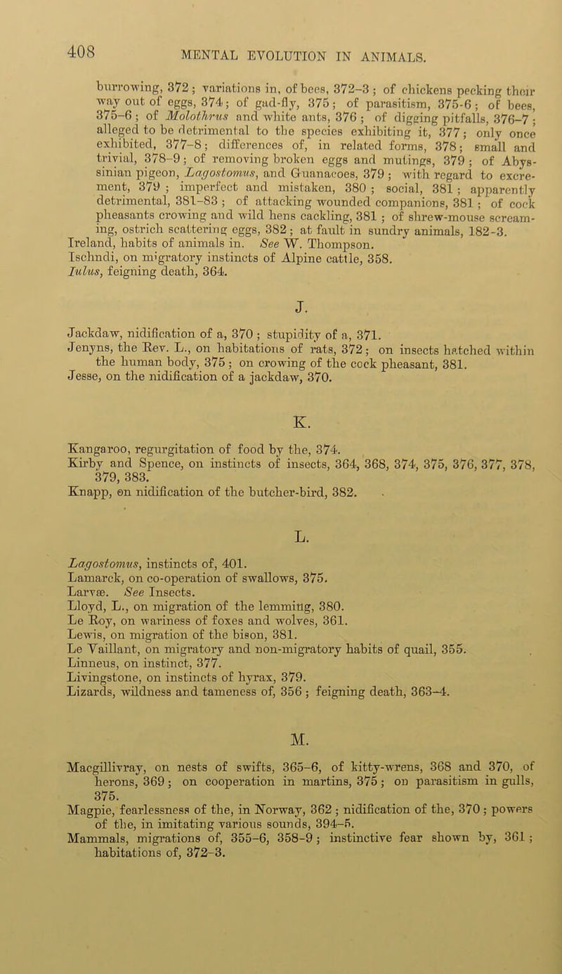burrowing, 372; variations in, of bees, 372-3 ; of chickens pecking then- way out of eggs, 374; of gad-fly, 375; of parasitism, 375-6; of bees, 375-6 ; of Molothrus and white ants, 376 ; of digging pitfalls, 376-7 ; alleged to be detrimental to the species exhibiting it, 377; only once exhibited, 377-8; differences of, in related forms, 378; small and trivial, 378-9; of removing broken eggs and mutings, 379 ; of Abys- sinian pigeon, Lagostomus, and Guanacocs, 379 ; with regard to excre- ment, 379 ; imperfect and mistaken, 380 ; social, 381 ; apparently detrimental, 381-83 ; of attacking wounded companions, 381 ; of cock pheasants crowing and wild hens cackling, 381 ; of shrew-mouse scream- ing, ostrich scattering eggs, 382; at faidt in sundry animals, 182-3. Ireland, habits of animals in. See W. Thompson. Ischndi, on migratory instincts of Alpine cattle, 358. lulus, feigning death, 364. J. Jackdaw, nidification of a, 370 ; stupidity of a, 371. Jenyns, the Rev. L., on habitations of rats, 372; on insects hatched within the human body, 375; on crowing of the cock pheasant, 381. Jesse, on the nidification of a jackdaw, 370. K. Kangaroo, regurgitation of food by the, 374. Kirby and Spence, on instincts of insects, 364, 368, 374, 375, 376, 377, 378, 379, 383. Knapp, on nidification of the butcher-bird, 382. L. Lagostomus, instincts of, 401. Lamarck, on co-operation of swallows, 375. Larvae. See Insects. Lloyd, L., on migration of the lemming, 380. Le Roy, on wariness of foxes and wolves, 361. Lewis, on migration of the bison, 381. Le Vaillant, on migratory and non-migratory habits of quail, 355. Linneus, on instinct, 377. Livingstone, on instincts of hyrax, 379. Lizards, wildness and tameness of, 356 ; feigning death, 363-4. M. Macgillivray, on nests of swifts, 365-6, of kitty-wrens, 368 and 370, of herons, 369; on cooperation in martins, 375; on parasitism in gulls, 375. Magpie, fearlessness of the, in Norway, 362 ; nidification of the, 370; powers of the, in imitating various sounds, 394-5. Mammals, migrations of, 355-6, 358-9 ; instinctive fear shown by, 361 ; habitations of, 372-3.