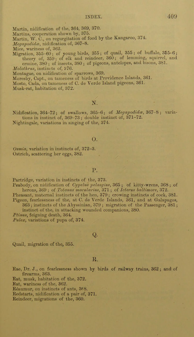 Martin, nidification of the, 364, 369, 370. Martins, cooperation shown by, 375. Martin, W. (J., on regurgitation of food by the Kangaroo, 374. Megcipodidce, nidification of, 367-8. Mice, wariness of, 362. Migration, 355-60; of young birds, 355; of quail, 355; of buffalo, 355-6; theory of, 359; of elk and reindeer, 360; of lemming, squirrel, and ermine, 380 ; of insects, 380; of pigeons, antelopes, and bisons, 381. Mol'othrus, instincts of, 376. Montague, on nidification of sparrows, 369. Moresby, Capt., on tameness of birds at Providence Islands, 361. Mosto, Cada, on tameness of C. de Yercle Island pigeons, 361. Musk-rat, habitation of, 372. N. Nidification, 364-72; of swallows, 365-6; of MegapodidcB, 367-8 ; varia- tions in instinct of, 369-73; double instinct of, 371-72. Nightingale, variations in singing of the, 374. 0. Osmia, variation in instincts of, 372-3. Ostrich, scattering her eggs, 382. P. Partridge, variation in instincts of the, 373. Peabody, on nidification of Cypelus pelasgius, 365 ; of kitty-wrens, 368 ; of herons, 369 ; of Totanus macularius, 371; of Icterus baltimore, 372. Pheasant, maternal instincts of the hen, 379; crowing instincts of cock, 381. Pigeon, fearlessness of the, at C. de Verde Islands, 361, and at Galapagos, 363 ; instincts of the Abyssinian, 379 ; migration of the Passenger, 381; instinct of the, in attacking wounded companions, 380. Ptinus, feigning death, 364. Pulex, variations of pupa of, 374. Q- Quail, migration of the, 355. R. Rae, Dr. J., on fearlessness shown by birds of railway trains, 362 ; and of firearms, 363. Rat, musk, habitation of the, 372. Rat, wariness of the, 362. Reaumur, on instincts of ants, 368. Redstarts, nidification of a pair of, 371. Reindeer, migrations of the, 360.