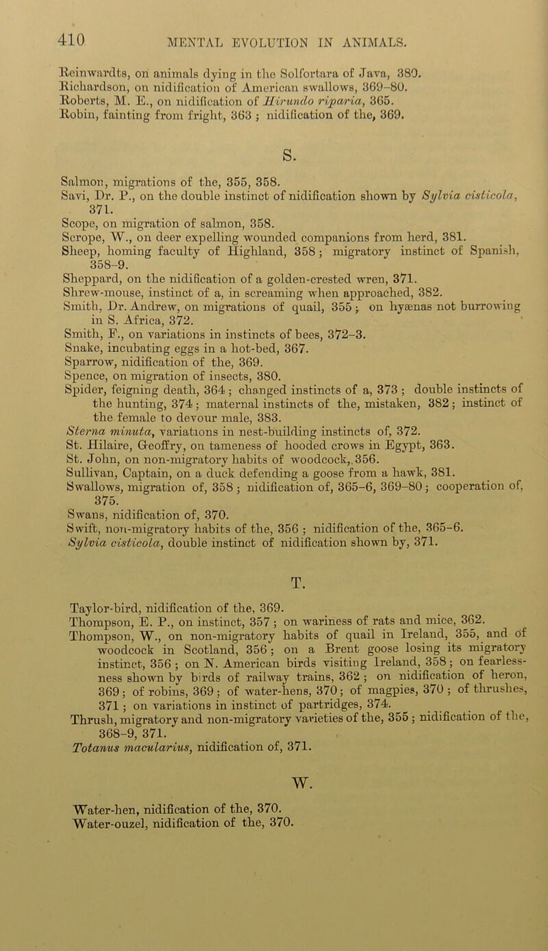 Reinwnrdts, on animals dying in tho Solfortara of Java, 380. Richardson, on nidification of American swallows, 369-80. Roberts, M. E., on nidification of Hirundo rip aria, 365. Robin, fainting from fright, 363 ; nidification of the, 369. s. Salmon, migrations of the, 355, 358. Savi, Dr. P., on the double instinct of nidification shown by Sylvia oisticola, 371. Scope, on migration of salmon, 358. Scrope, W., on deer expelling wounded companions from herd, 381. Sheep, homing faculty of Highland, 358; migratory instinct of Spanish, 35S-9. Sheppard, on the nidification of a golden-crested wren, 371. Shrew-mouse, instinct of a, in screaming when approached, 382. Smith, Dr. Andrew, on migrations of quail, 355 ; on hysenas not burrowing in S. Africa, 372. Smith, E., on variations in instincts of bees, 372-3. Snake, incubating eggs in a hot-bed, 367. Sparrow, nidification of the, 369. Spence, on migration of insects, 380. Spider, feigning death, 364 ; changed instincts of a, 373 ; double instincts of the hunting, 374; maternal instincts of the, mistaken, 382; instinct of the female to devour male, 383. Sterna minuta, variations in nest-building instincts of, 372. St. Hilaire, Gfeoffry, on tameness of hooded crows in Egypt, 363. St. John, on non-migratory habits of woodcock,.356. Sullivan, Captain, on a duck defending a goose from a hawk, 381. Swallows, migration of, 358 ; nidification of, 365-6, 369-80; cooperation of, 375. Swans, nidification of, 370. Swift, non-migratory habits of the, 356 ; nidification of the, 365-6. Sylvia oisticola, double instinct of nidification shown by, 371. T. Taylor-bird, nidification of the, 369. Thompson, E. P., on instinct, 357 ; on wariness of rats and mice, 362. Thompson, W., on non-migratory habits of quail in Ireland, 355, and of woodcock in Scotland, 356; on a Brent goose losing its migratory instinct, 356 ; on N. American birds visiting Ireland, 358; on fearless- ness shown by birds of railway trains, 362 ; on nidification of heron, 369; of robins, 369; of water-hens, 370; of magpies, 370; of thrushes, 371; on variations in instinct of partridges, 374. Thrush, migratory and non-migratory varieties of the, 355 ; nidification of the, 368-9, 371. Totanus macularius, nidification of, 371. w. Water-hen, nidification of the, 370. Water-ouzel, nidification of the, 370.