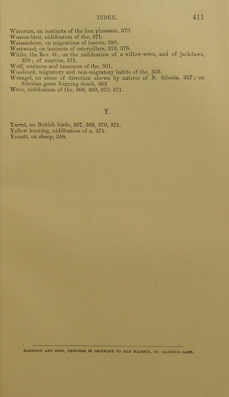 Waterton, on instincts of the hen phoasant, 370. Weaver-bird, nidification of the, 371. Weissenborn, on migrations of insects, 380. Westwood, on instincts of caterpillars, 373, 378. White, the Rev. Gr., on the nidification of a willow-wren, and of jackdaws, 370 ; of martins, 371. Wolf, wariness and tameness of the, 361. Woodcock, migratory and non-migratory habits of the, 356. Wrangel, on sense of direction shown by natives of N. Siberia, 357 ; on Siberian geese feigning death, 363. Wren, nidification of the, 368, 369, 370, 371. Y. Yarrel, on British birds, 367, 369, 370, 371. Yellow bunting, nidification of a, 371. Youatt, on sheep, 358. HARRISON and sons, printers in ordinary to her majesty, ST. martin's lane.